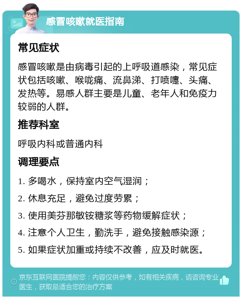 感冒咳嗽就医指南 常见症状 感冒咳嗽是由病毒引起的上呼吸道感染，常见症状包括咳嗽、喉咙痛、流鼻涕、打喷嚏、头痛、发热等。易感人群主要是儿童、老年人和免疫力较弱的人群。 推荐科室 呼吸内科或普通内科 调理要点 1. 多喝水，保持室内空气湿润； 2. 休息充足，避免过度劳累； 3. 使用美芬那敏铵糖浆等药物缓解症状； 4. 注意个人卫生，勤洗手，避免接触感染源； 5. 如果症状加重或持续不改善，应及时就医。