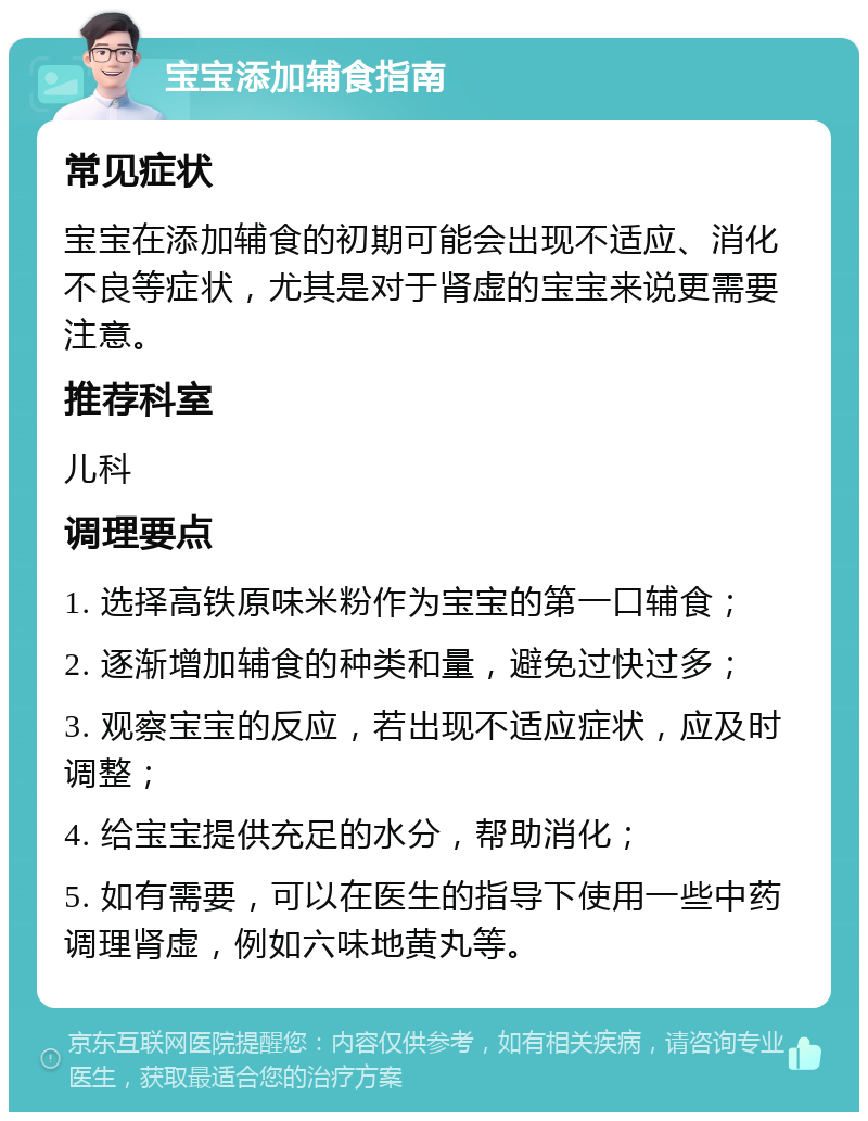 宝宝添加辅食指南 常见症状 宝宝在添加辅食的初期可能会出现不适应、消化不良等症状，尤其是对于肾虚的宝宝来说更需要注意。 推荐科室 儿科 调理要点 1. 选择高铁原味米粉作为宝宝的第一口辅食； 2. 逐渐增加辅食的种类和量，避免过快过多； 3. 观察宝宝的反应，若出现不适应症状，应及时调整； 4. 给宝宝提供充足的水分，帮助消化； 5. 如有需要，可以在医生的指导下使用一些中药调理肾虚，例如六味地黄丸等。