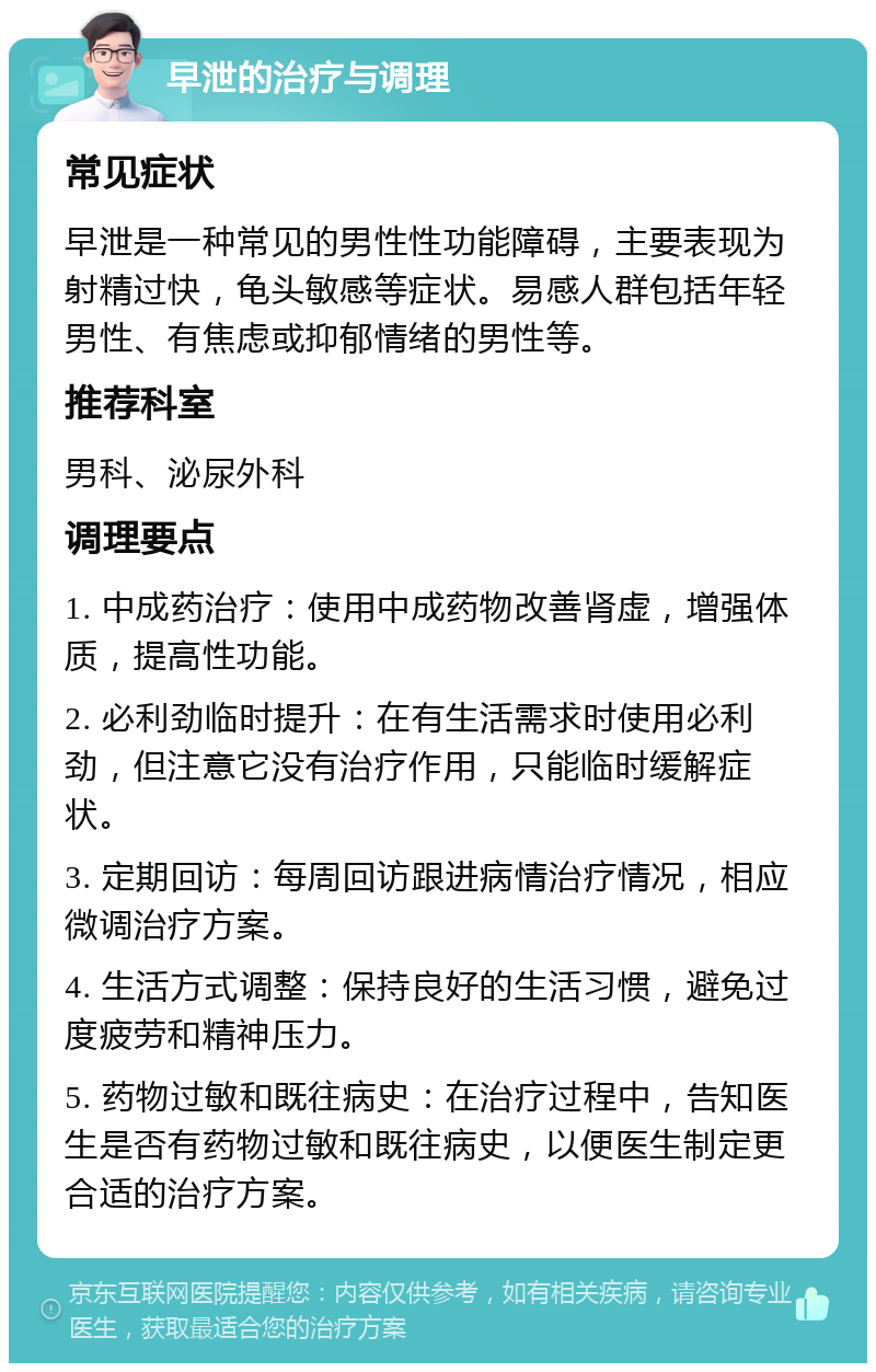 早泄的治疗与调理 常见症状 早泄是一种常见的男性性功能障碍，主要表现为射精过快，龟头敏感等症状。易感人群包括年轻男性、有焦虑或抑郁情绪的男性等。 推荐科室 男科、泌尿外科 调理要点 1. 中成药治疗：使用中成药物改善肾虚，增强体质，提高性功能。 2. 必利劲临时提升：在有生活需求时使用必利劲，但注意它没有治疗作用，只能临时缓解症状。 3. 定期回访：每周回访跟进病情治疗情况，相应微调治疗方案。 4. 生活方式调整：保持良好的生活习惯，避免过度疲劳和精神压力。 5. 药物过敏和既往病史：在治疗过程中，告知医生是否有药物过敏和既往病史，以便医生制定更合适的治疗方案。