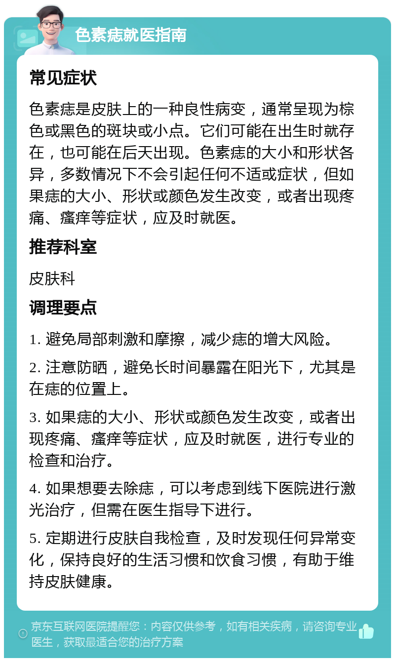 色素痣就医指南 常见症状 色素痣是皮肤上的一种良性病变，通常呈现为棕色或黑色的斑块或小点。它们可能在出生时就存在，也可能在后天出现。色素痣的大小和形状各异，多数情况下不会引起任何不适或症状，但如果痣的大小、形状或颜色发生改变，或者出现疼痛、瘙痒等症状，应及时就医。 推荐科室 皮肤科 调理要点 1. 避免局部刺激和摩擦，减少痣的增大风险。 2. 注意防晒，避免长时间暴露在阳光下，尤其是在痣的位置上。 3. 如果痣的大小、形状或颜色发生改变，或者出现疼痛、瘙痒等症状，应及时就医，进行专业的检查和治疗。 4. 如果想要去除痣，可以考虑到线下医院进行激光治疗，但需在医生指导下进行。 5. 定期进行皮肤自我检查，及时发现任何异常变化，保持良好的生活习惯和饮食习惯，有助于维持皮肤健康。