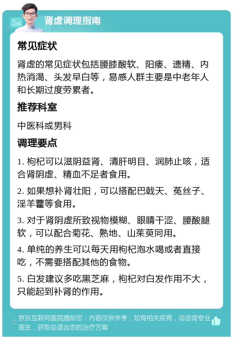 肾虚调理指南 常见症状 肾虚的常见症状包括腰膝酸软、阳痿、遗精、内热消渴、头发早白等，易感人群主要是中老年人和长期过度劳累者。 推荐科室 中医科或男科 调理要点 1. 枸杞可以滋阴益肾、清肝明目、润肺止咳，适合肾阴虚、精血不足者食用。 2. 如果想补肾壮阳，可以搭配巴戟天、菟丝子、淫羊藿等食用。 3. 对于肾阴虚所致视物模糊、眼睛干涩、腰酸腿软，可以配合菊花、熟地、山茱萸同用。 4. 单纯的养生可以每天用枸杞泡水喝或者直接吃，不需要搭配其他的食物。 5. 白发建议多吃黑芝麻，枸杞对白发作用不大，只能起到补肾的作用。