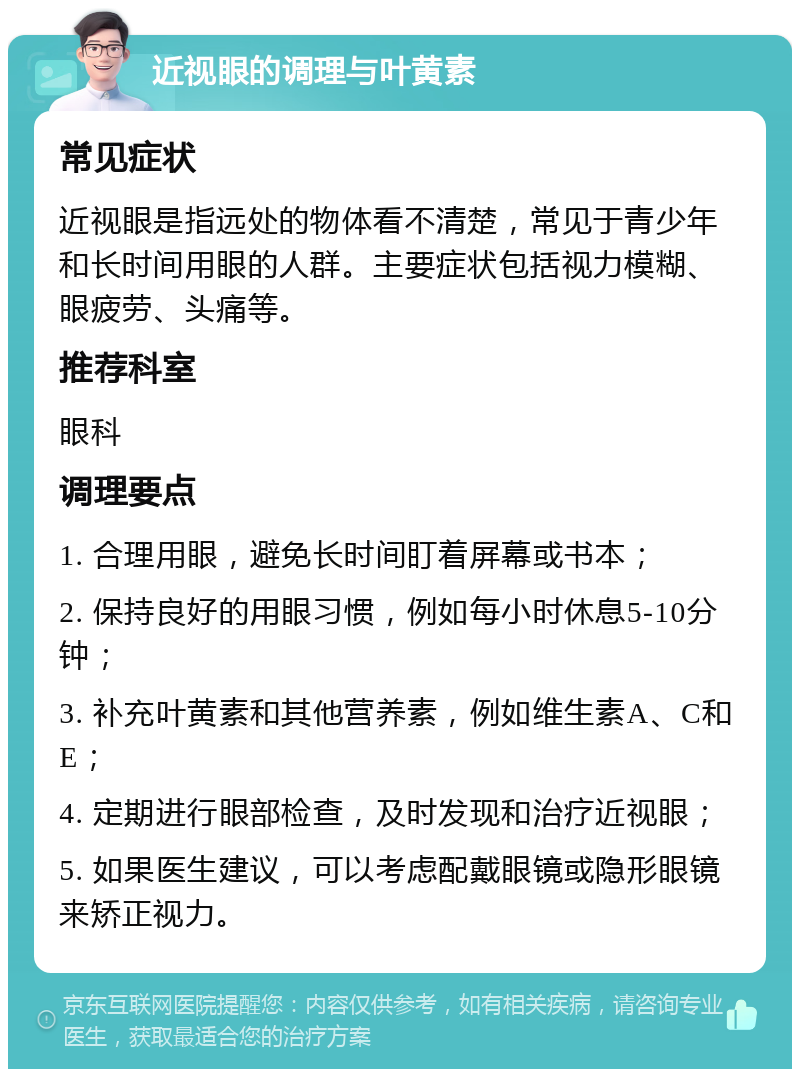 近视眼的调理与叶黄素 常见症状 近视眼是指远处的物体看不清楚，常见于青少年和长时间用眼的人群。主要症状包括视力模糊、眼疲劳、头痛等。 推荐科室 眼科 调理要点 1. 合理用眼，避免长时间盯着屏幕或书本； 2. 保持良好的用眼习惯，例如每小时休息5-10分钟； 3. 补充叶黄素和其他营养素，例如维生素A、C和E； 4. 定期进行眼部检查，及时发现和治疗近视眼； 5. 如果医生建议，可以考虑配戴眼镜或隐形眼镜来矫正视力。