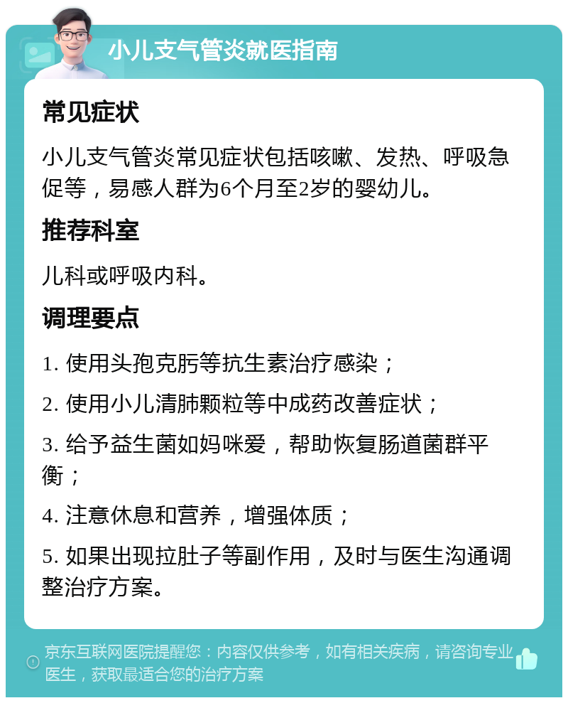 小儿支气管炎就医指南 常见症状 小儿支气管炎常见症状包括咳嗽、发热、呼吸急促等，易感人群为6个月至2岁的婴幼儿。 推荐科室 儿科或呼吸内科。 调理要点 1. 使用头孢克肟等抗生素治疗感染； 2. 使用小儿清肺颗粒等中成药改善症状； 3. 给予益生菌如妈咪爱，帮助恢复肠道菌群平衡； 4. 注意休息和营养，增强体质； 5. 如果出现拉肚子等副作用，及时与医生沟通调整治疗方案。