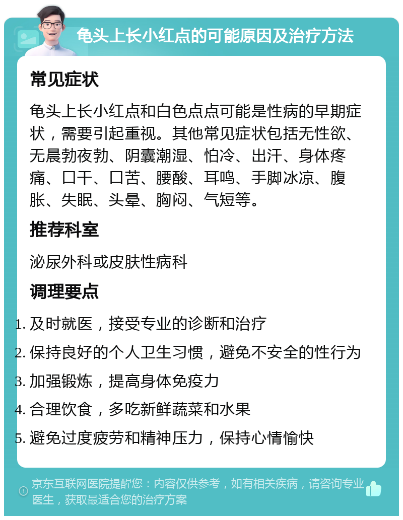 龟头上长小红点的可能原因及治疗方法 常见症状 龟头上长小红点和白色点点可能是性病的早期症状，需要引起重视。其他常见症状包括无性欲、无晨勃夜勃、阴囊潮湿、怕冷、出汗、身体疼痛、口干、口苦、腰酸、耳鸣、手脚冰凉、腹胀、失眠、头晕、胸闷、气短等。 推荐科室 泌尿外科或皮肤性病科 调理要点 及时就医，接受专业的诊断和治疗 保持良好的个人卫生习惯，避免不安全的性行为 加强锻炼，提高身体免疫力 合理饮食，多吃新鲜蔬菜和水果 避免过度疲劳和精神压力，保持心情愉快