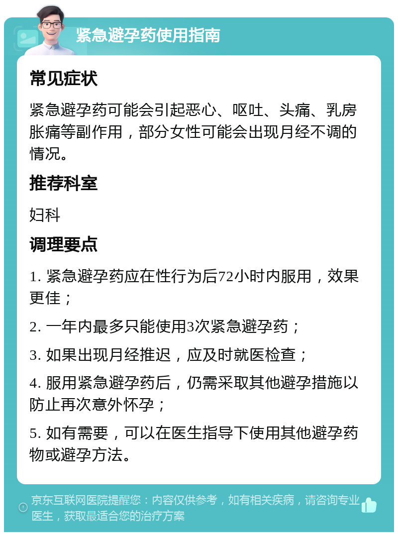 紧急避孕药使用指南 常见症状 紧急避孕药可能会引起恶心、呕吐、头痛、乳房胀痛等副作用，部分女性可能会出现月经不调的情况。 推荐科室 妇科 调理要点 1. 紧急避孕药应在性行为后72小时内服用，效果更佳； 2. 一年内最多只能使用3次紧急避孕药； 3. 如果出现月经推迟，应及时就医检查； 4. 服用紧急避孕药后，仍需采取其他避孕措施以防止再次意外怀孕； 5. 如有需要，可以在医生指导下使用其他避孕药物或避孕方法。