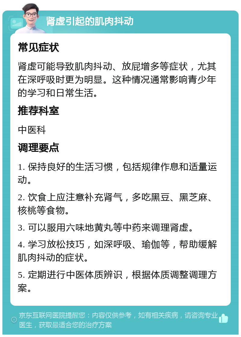 肾虚引起的肌肉抖动 常见症状 肾虚可能导致肌肉抖动、放屁增多等症状，尤其在深呼吸时更为明显。这种情况通常影响青少年的学习和日常生活。 推荐科室 中医科 调理要点 1. 保持良好的生活习惯，包括规律作息和适量运动。 2. 饮食上应注意补充肾气，多吃黑豆、黑芝麻、核桃等食物。 3. 可以服用六味地黄丸等中药来调理肾虚。 4. 学习放松技巧，如深呼吸、瑜伽等，帮助缓解肌肉抖动的症状。 5. 定期进行中医体质辨识，根据体质调整调理方案。