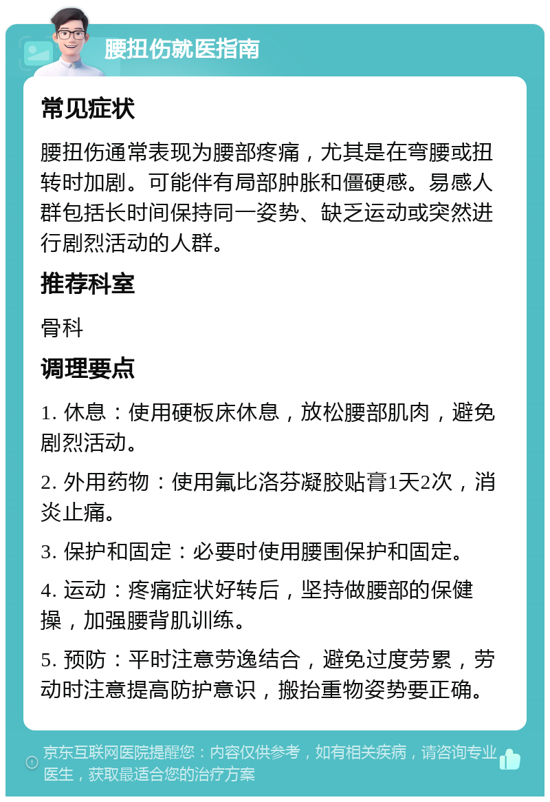 腰扭伤就医指南 常见症状 腰扭伤通常表现为腰部疼痛，尤其是在弯腰或扭转时加剧。可能伴有局部肿胀和僵硬感。易感人群包括长时间保持同一姿势、缺乏运动或突然进行剧烈活动的人群。 推荐科室 骨科 调理要点 1. 休息：使用硬板床休息，放松腰部肌肉，避免剧烈活动。 2. 外用药物：使用氟比洛芬凝胶贴膏1天2次，消炎止痛。 3. 保护和固定：必要时使用腰围保护和固定。 4. 运动：疼痛症状好转后，坚持做腰部的保健操，加强腰背肌训练。 5. 预防：平时注意劳逸结合，避免过度劳累，劳动时注意提高防护意识，搬抬重物姿势要正确。