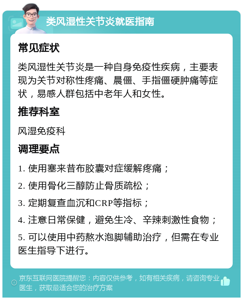 类风湿性关节炎就医指南 常见症状 类风湿性关节炎是一种自身免疫性疾病，主要表现为关节对称性疼痛、晨僵、手指僵硬肿痛等症状，易感人群包括中老年人和女性。 推荐科室 风湿免疫科 调理要点 1. 使用塞来昔布胶囊对症缓解疼痛； 2. 使用骨化三醇防止骨质疏松； 3. 定期复查血沉和CRP等指标； 4. 注意日常保健，避免生冷、辛辣刺激性食物； 5. 可以使用中药熬水泡脚辅助治疗，但需在专业医生指导下进行。