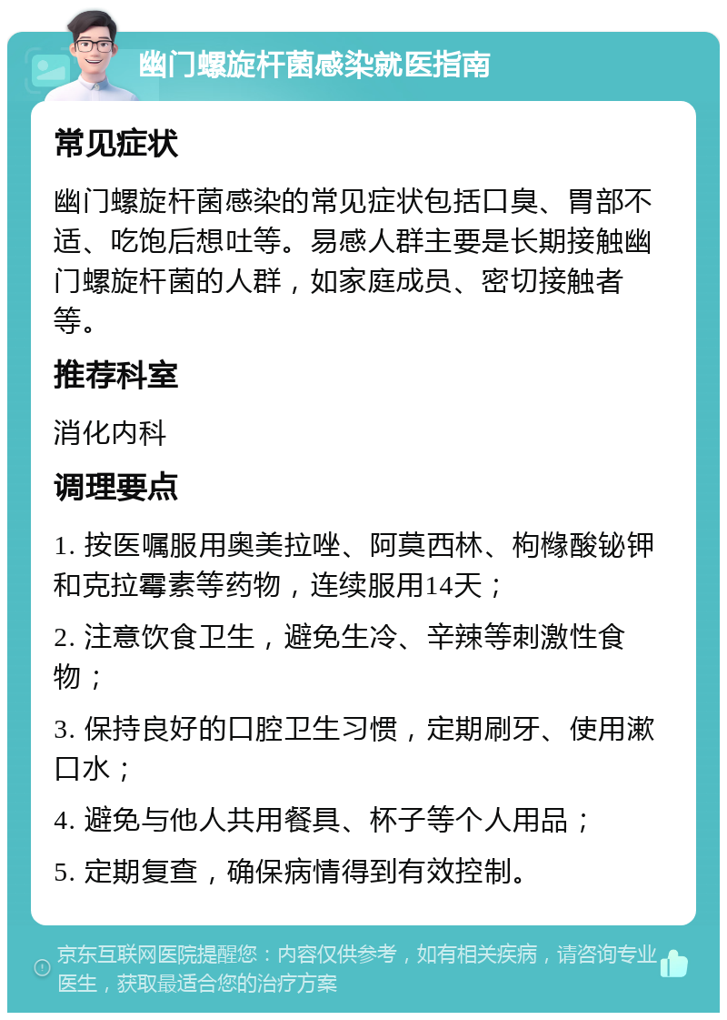 幽门螺旋杆菌感染就医指南 常见症状 幽门螺旋杆菌感染的常见症状包括口臭、胃部不适、吃饱后想吐等。易感人群主要是长期接触幽门螺旋杆菌的人群，如家庭成员、密切接触者等。 推荐科室 消化内科 调理要点 1. 按医嘱服用奥美拉唑、阿莫西林、枸橼酸铋钾和克拉霉素等药物，连续服用14天； 2. 注意饮食卫生，避免生冷、辛辣等刺激性食物； 3. 保持良好的口腔卫生习惯，定期刷牙、使用漱口水； 4. 避免与他人共用餐具、杯子等个人用品； 5. 定期复查，确保病情得到有效控制。