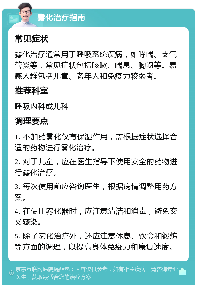 雾化治疗指南 常见症状 雾化治疗通常用于呼吸系统疾病，如哮喘、支气管炎等，常见症状包括咳嗽、喘息、胸闷等。易感人群包括儿童、老年人和免疫力较弱者。 推荐科室 呼吸内科或儿科 调理要点 1. 不加药雾化仅有保湿作用，需根据症状选择合适的药物进行雾化治疗。 2. 对于儿童，应在医生指导下使用安全的药物进行雾化治疗。 3. 每次使用前应咨询医生，根据病情调整用药方案。 4. 在使用雾化器时，应注意清洁和消毒，避免交叉感染。 5. 除了雾化治疗外，还应注意休息、饮食和锻炼等方面的调理，以提高身体免疫力和康复速度。