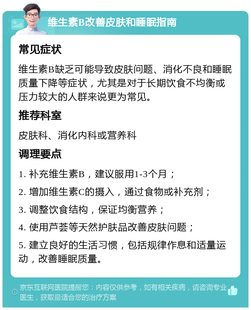 维生素B改善皮肤和睡眠指南 常见症状 维生素B缺乏可能导致皮肤问题、消化不良和睡眠质量下降等症状，尤其是对于长期饮食不均衡或压力较大的人群来说更为常见。 推荐科室 皮肤科、消化内科或营养科 调理要点 1. 补充维生素B，建议服用1-3个月； 2. 增加维生素C的摄入，通过食物或补充剂； 3. 调整饮食结构，保证均衡营养； 4. 使用芦荟等天然护肤品改善皮肤问题； 5. 建立良好的生活习惯，包括规律作息和适量运动，改善睡眠质量。