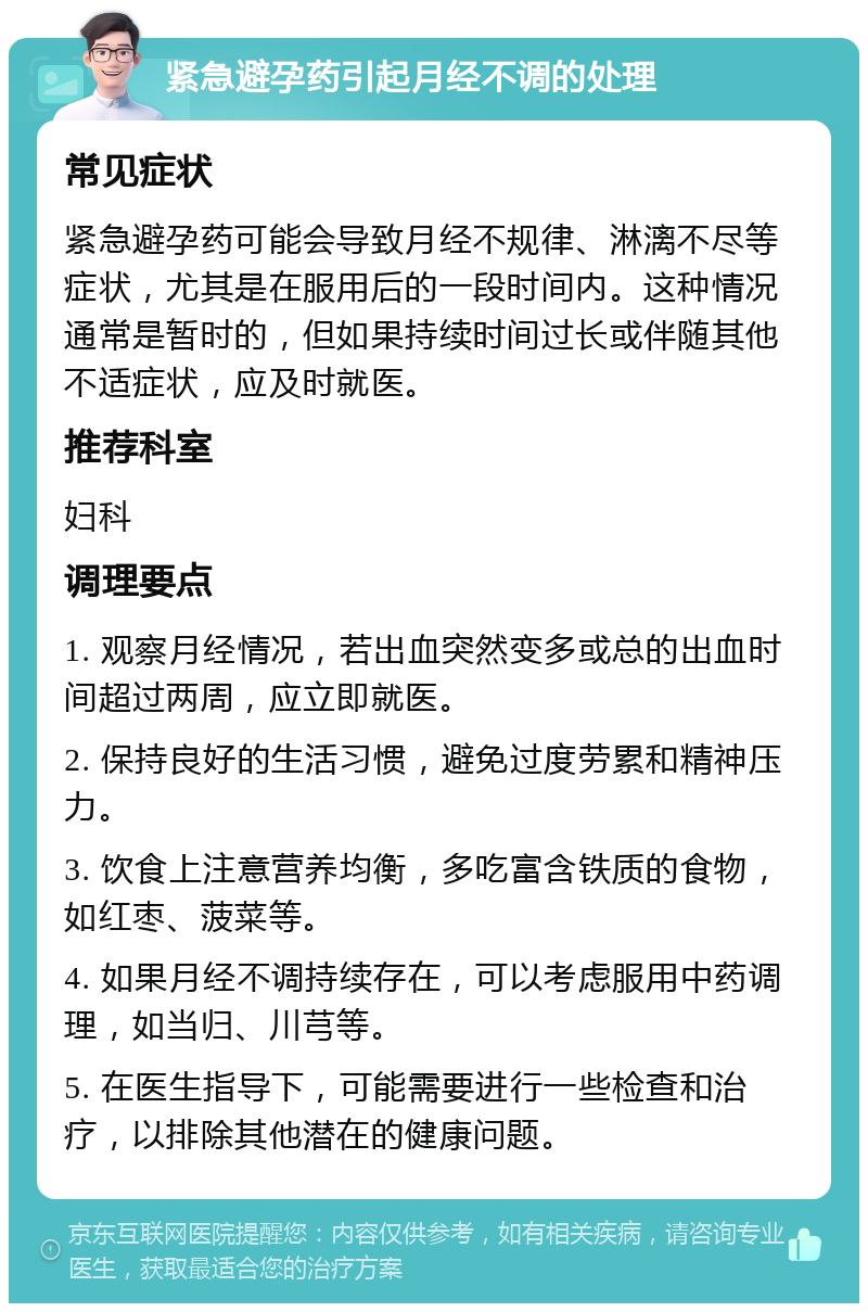 紧急避孕药引起月经不调的处理 常见症状 紧急避孕药可能会导致月经不规律、淋漓不尽等症状，尤其是在服用后的一段时间内。这种情况通常是暂时的，但如果持续时间过长或伴随其他不适症状，应及时就医。 推荐科室 妇科 调理要点 1. 观察月经情况，若出血突然变多或总的出血时间超过两周，应立即就医。 2. 保持良好的生活习惯，避免过度劳累和精神压力。 3. 饮食上注意营养均衡，多吃富含铁质的食物，如红枣、菠菜等。 4. 如果月经不调持续存在，可以考虑服用中药调理，如当归、川芎等。 5. 在医生指导下，可能需要进行一些检查和治疗，以排除其他潜在的健康问题。