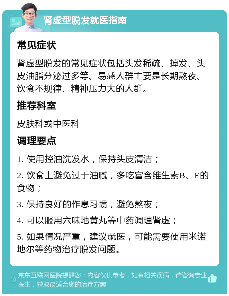 肾虚型脱发就医指南 常见症状 肾虚型脱发的常见症状包括头发稀疏、掉发、头皮油脂分泌过多等。易感人群主要是长期熬夜、饮食不规律、精神压力大的人群。 推荐科室 皮肤科或中医科 调理要点 1. 使用控油洗发水，保持头皮清洁； 2. 饮食上避免过于油腻，多吃富含维生素B、E的食物； 3. 保持良好的作息习惯，避免熬夜； 4. 可以服用六味地黄丸等中药调理肾虚； 5. 如果情况严重，建议就医，可能需要使用米诺地尔等药物治疗脱发问题。