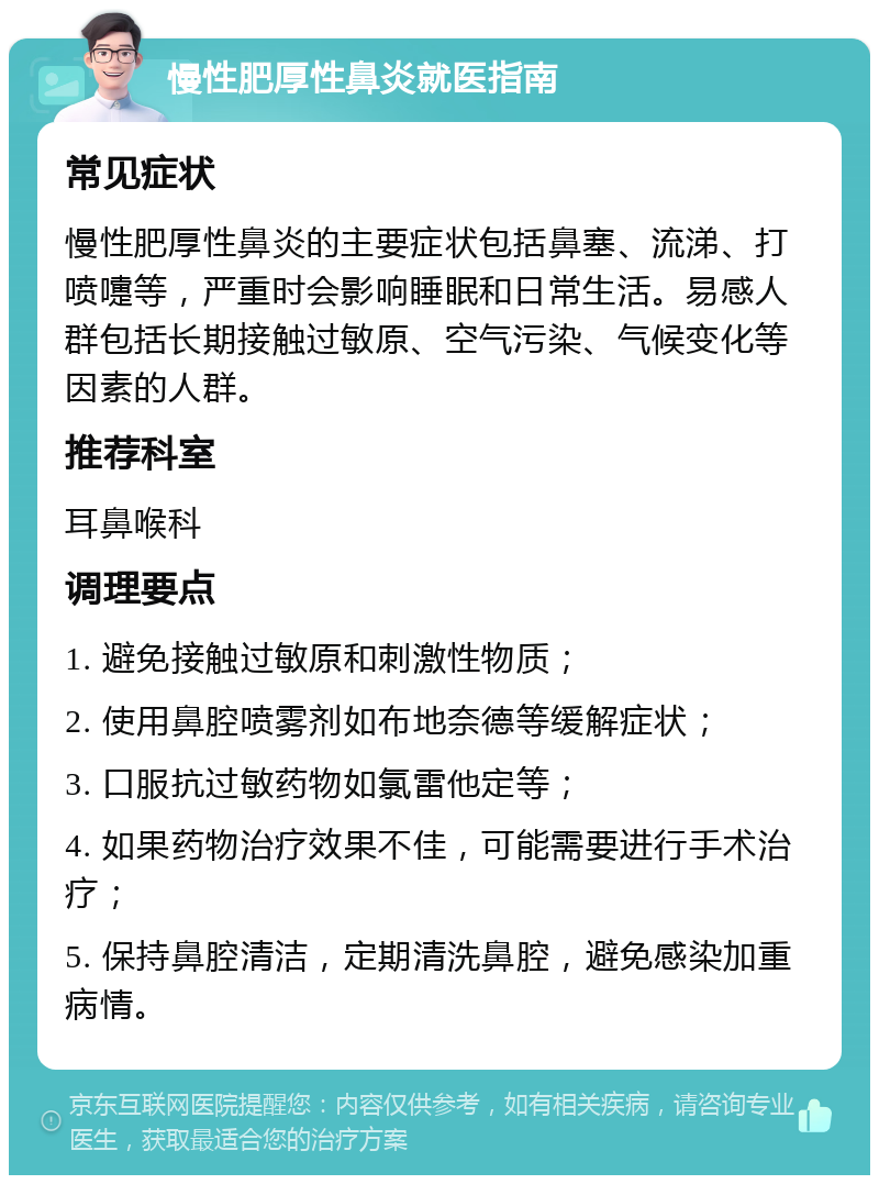 慢性肥厚性鼻炎就医指南 常见症状 慢性肥厚性鼻炎的主要症状包括鼻塞、流涕、打喷嚏等，严重时会影响睡眠和日常生活。易感人群包括长期接触过敏原、空气污染、气候变化等因素的人群。 推荐科室 耳鼻喉科 调理要点 1. 避免接触过敏原和刺激性物质； 2. 使用鼻腔喷雾剂如布地奈德等缓解症状； 3. 口服抗过敏药物如氯雷他定等； 4. 如果药物治疗效果不佳，可能需要进行手术治疗； 5. 保持鼻腔清洁，定期清洗鼻腔，避免感染加重病情。