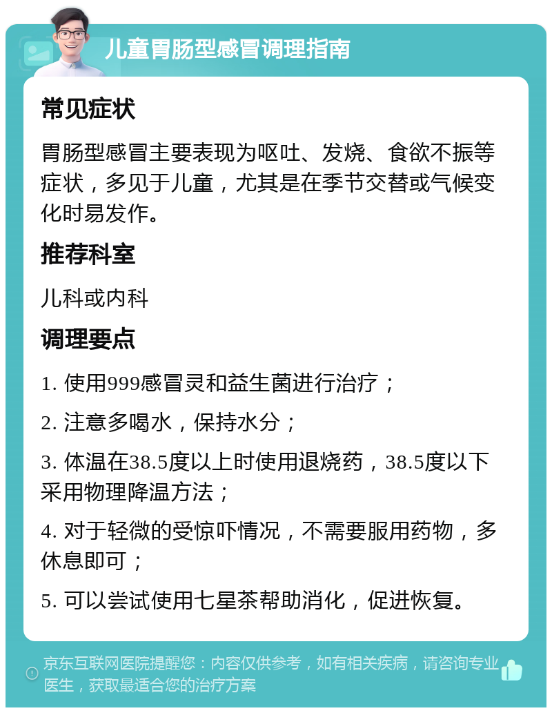 儿童胃肠型感冒调理指南 常见症状 胃肠型感冒主要表现为呕吐、发烧、食欲不振等症状，多见于儿童，尤其是在季节交替或气候变化时易发作。 推荐科室 儿科或内科 调理要点 1. 使用999感冒灵和益生菌进行治疗； 2. 注意多喝水，保持水分； 3. 体温在38.5度以上时使用退烧药，38.5度以下采用物理降温方法； 4. 对于轻微的受惊吓情况，不需要服用药物，多休息即可； 5. 可以尝试使用七星茶帮助消化，促进恢复。