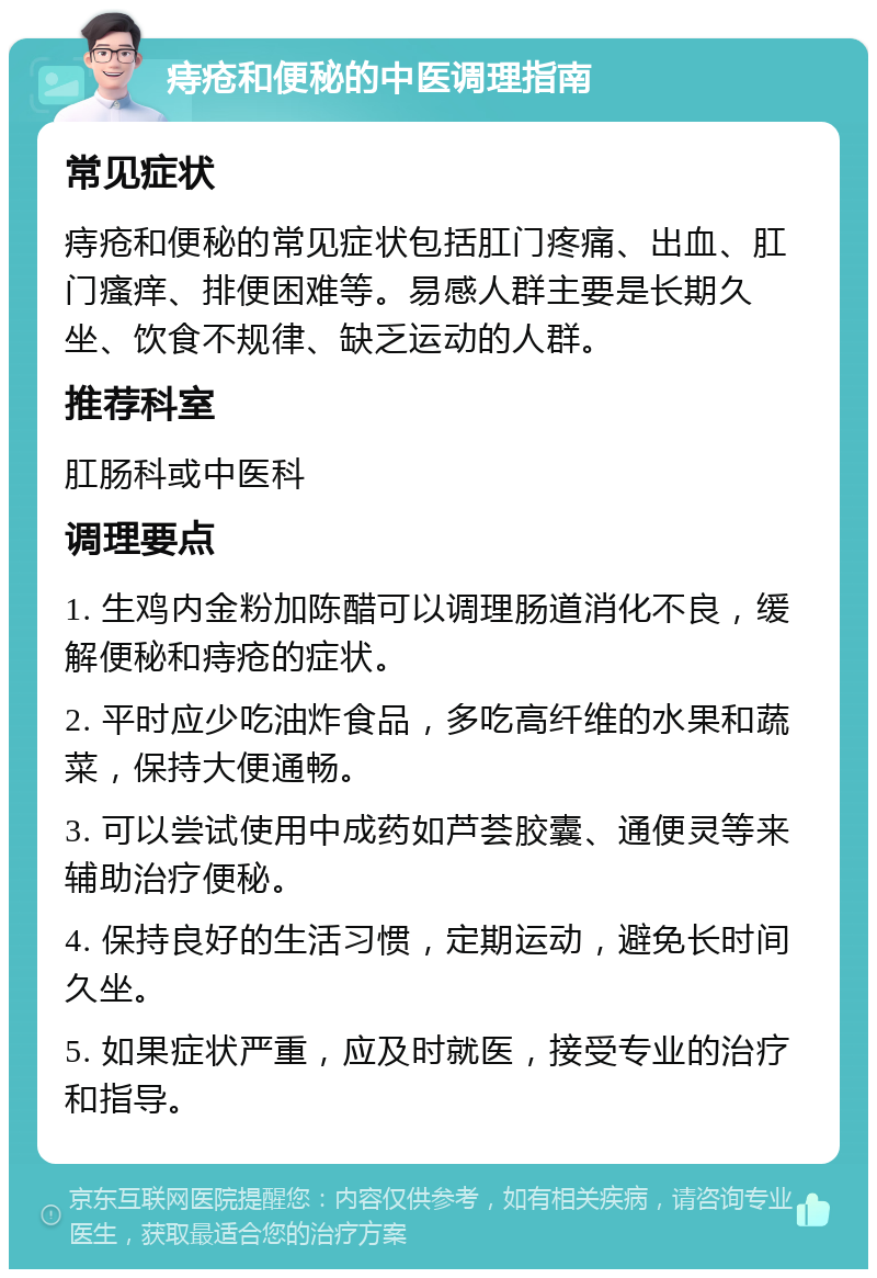 痔疮和便秘的中医调理指南 常见症状 痔疮和便秘的常见症状包括肛门疼痛、出血、肛门瘙痒、排便困难等。易感人群主要是长期久坐、饮食不规律、缺乏运动的人群。 推荐科室 肛肠科或中医科 调理要点 1. 生鸡内金粉加陈醋可以调理肠道消化不良，缓解便秘和痔疮的症状。 2. 平时应少吃油炸食品，多吃高纤维的水果和蔬菜，保持大便通畅。 3. 可以尝试使用中成药如芦荟胶囊、通便灵等来辅助治疗便秘。 4. 保持良好的生活习惯，定期运动，避免长时间久坐。 5. 如果症状严重，应及时就医，接受专业的治疗和指导。