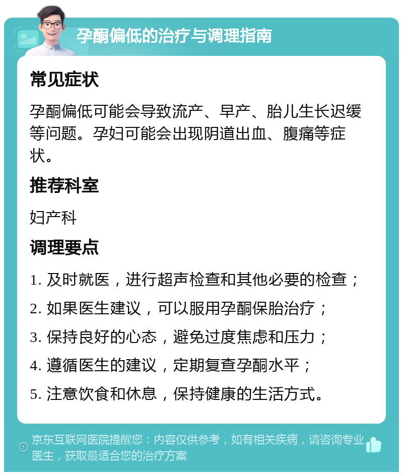 孕酮偏低的治疗与调理指南 常见症状 孕酮偏低可能会导致流产、早产、胎儿生长迟缓等问题。孕妇可能会出现阴道出血、腹痛等症状。 推荐科室 妇产科 调理要点 1. 及时就医，进行超声检查和其他必要的检查； 2. 如果医生建议，可以服用孕酮保胎治疗； 3. 保持良好的心态，避免过度焦虑和压力； 4. 遵循医生的建议，定期复查孕酮水平； 5. 注意饮食和休息，保持健康的生活方式。