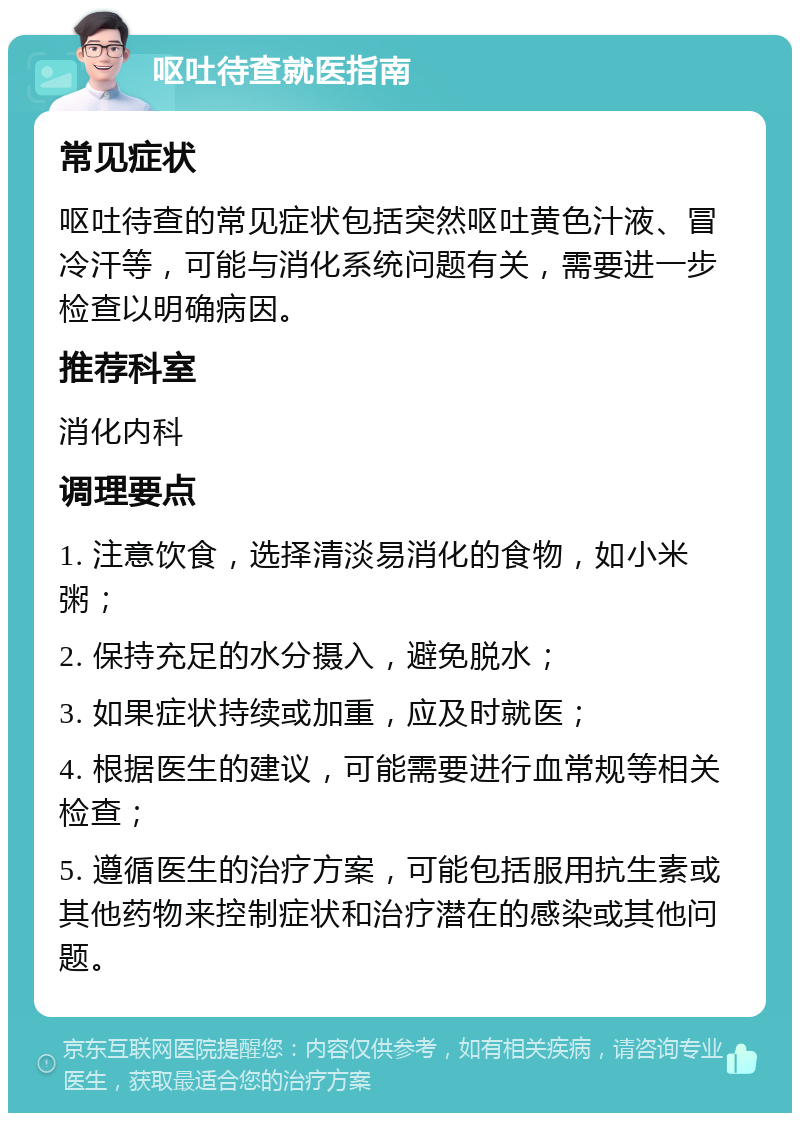 呕吐待查就医指南 常见症状 呕吐待查的常见症状包括突然呕吐黄色汁液、冒冷汗等，可能与消化系统问题有关，需要进一步检查以明确病因。 推荐科室 消化内科 调理要点 1. 注意饮食，选择清淡易消化的食物，如小米粥； 2. 保持充足的水分摄入，避免脱水； 3. 如果症状持续或加重，应及时就医； 4. 根据医生的建议，可能需要进行血常规等相关检查； 5. 遵循医生的治疗方案，可能包括服用抗生素或其他药物来控制症状和治疗潜在的感染或其他问题。