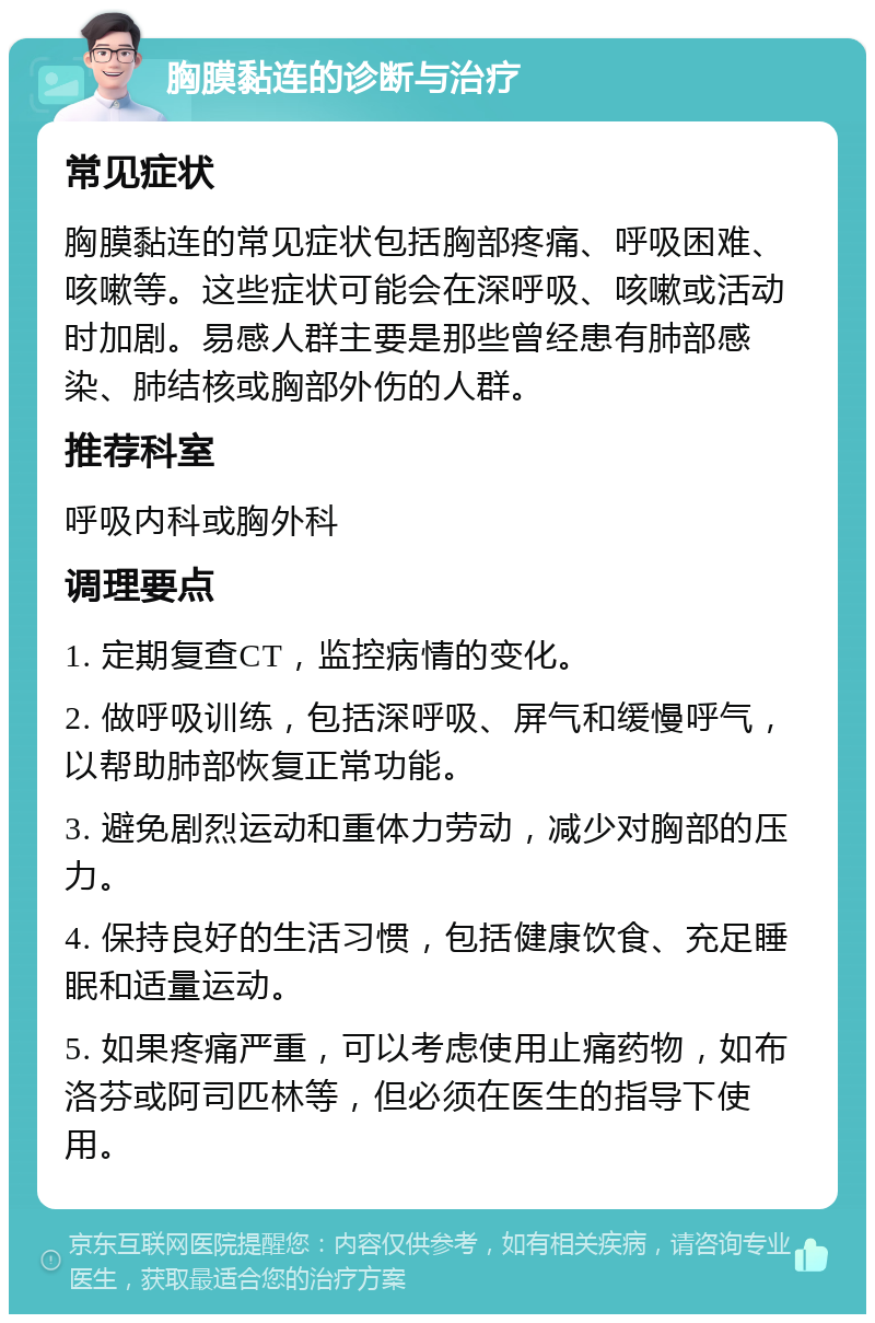 胸膜黏连的诊断与治疗 常见症状 胸膜黏连的常见症状包括胸部疼痛、呼吸困难、咳嗽等。这些症状可能会在深呼吸、咳嗽或活动时加剧。易感人群主要是那些曾经患有肺部感染、肺结核或胸部外伤的人群。 推荐科室 呼吸内科或胸外科 调理要点 1. 定期复查CT，监控病情的变化。 2. 做呼吸训练，包括深呼吸、屏气和缓慢呼气，以帮助肺部恢复正常功能。 3. 避免剧烈运动和重体力劳动，减少对胸部的压力。 4. 保持良好的生活习惯，包括健康饮食、充足睡眠和适量运动。 5. 如果疼痛严重，可以考虑使用止痛药物，如布洛芬或阿司匹林等，但必须在医生的指导下使用。