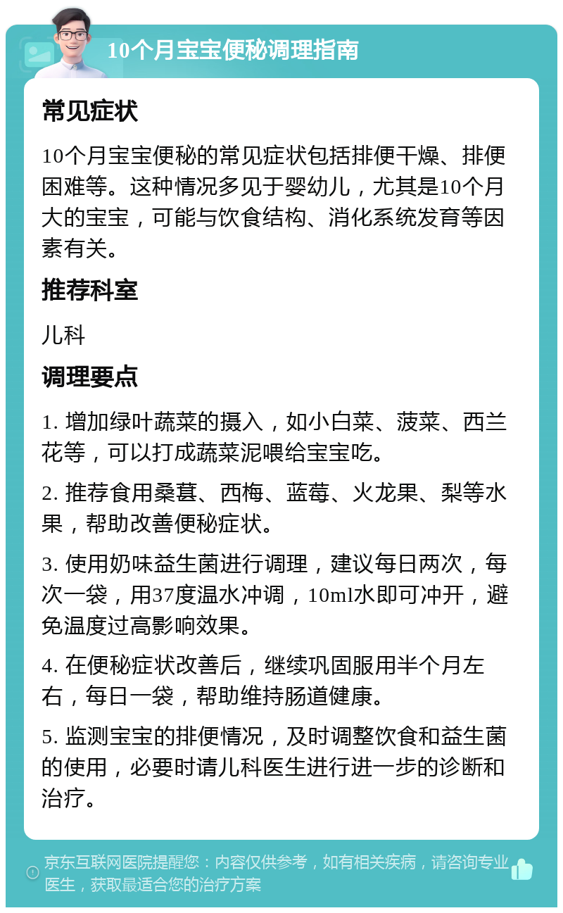 10个月宝宝便秘调理指南 常见症状 10个月宝宝便秘的常见症状包括排便干燥、排便困难等。这种情况多见于婴幼儿，尤其是10个月大的宝宝，可能与饮食结构、消化系统发育等因素有关。 推荐科室 儿科 调理要点 1. 增加绿叶蔬菜的摄入，如小白菜、菠菜、西兰花等，可以打成蔬菜泥喂给宝宝吃。 2. 推荐食用桑葚、西梅、蓝莓、火龙果、梨等水果，帮助改善便秘症状。 3. 使用奶味益生菌进行调理，建议每日两次，每次一袋，用37度温水冲调，10ml水即可冲开，避免温度过高影响效果。 4. 在便秘症状改善后，继续巩固服用半个月左右，每日一袋，帮助维持肠道健康。 5. 监测宝宝的排便情况，及时调整饮食和益生菌的使用，必要时请儿科医生进行进一步的诊断和治疗。