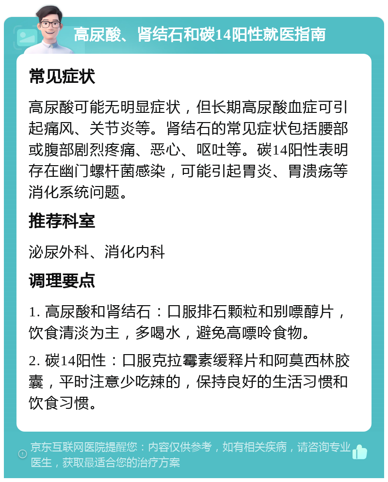 高尿酸、肾结石和碳14阳性就医指南 常见症状 高尿酸可能无明显症状，但长期高尿酸血症可引起痛风、关节炎等。肾结石的常见症状包括腰部或腹部剧烈疼痛、恶心、呕吐等。碳14阳性表明存在幽门螺杆菌感染，可能引起胃炎、胃溃疡等消化系统问题。 推荐科室 泌尿外科、消化内科 调理要点 1. 高尿酸和肾结石：口服排石颗粒和别嘌醇片，饮食清淡为主，多喝水，避免高嘌呤食物。 2. 碳14阳性：口服克拉霉素缓释片和阿莫西林胶囊，平时注意少吃辣的，保持良好的生活习惯和饮食习惯。