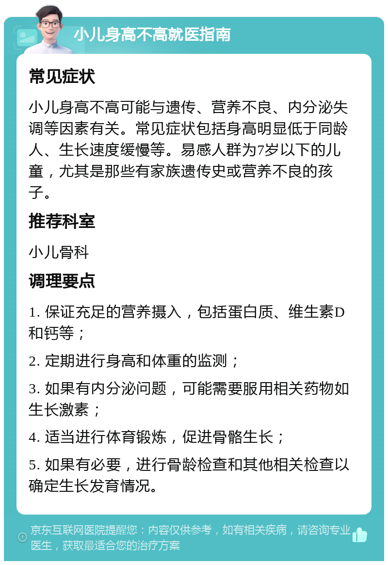 小儿身高不高就医指南 常见症状 小儿身高不高可能与遗传、营养不良、内分泌失调等因素有关。常见症状包括身高明显低于同龄人、生长速度缓慢等。易感人群为7岁以下的儿童，尤其是那些有家族遗传史或营养不良的孩子。 推荐科室 小儿骨科 调理要点 1. 保证充足的营养摄入，包括蛋白质、维生素D和钙等； 2. 定期进行身高和体重的监测； 3. 如果有内分泌问题，可能需要服用相关药物如生长激素； 4. 适当进行体育锻炼，促进骨骼生长； 5. 如果有必要，进行骨龄检查和其他相关检查以确定生长发育情况。