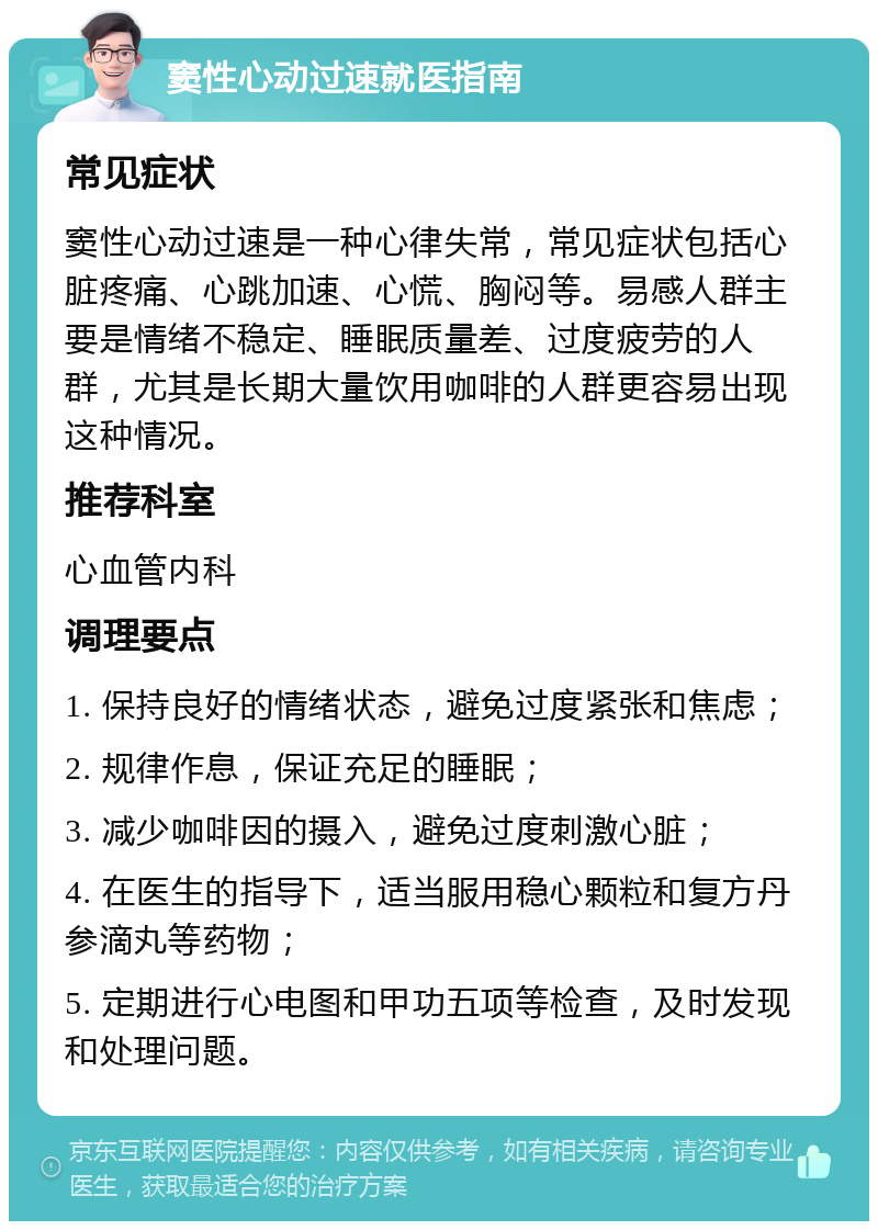 窦性心动过速就医指南 常见症状 窦性心动过速是一种心律失常，常见症状包括心脏疼痛、心跳加速、心慌、胸闷等。易感人群主要是情绪不稳定、睡眠质量差、过度疲劳的人群，尤其是长期大量饮用咖啡的人群更容易出现这种情况。 推荐科室 心血管内科 调理要点 1. 保持良好的情绪状态，避免过度紧张和焦虑； 2. 规律作息，保证充足的睡眠； 3. 减少咖啡因的摄入，避免过度刺激心脏； 4. 在医生的指导下，适当服用稳心颗粒和复方丹参滴丸等药物； 5. 定期进行心电图和甲功五项等检查，及时发现和处理问题。