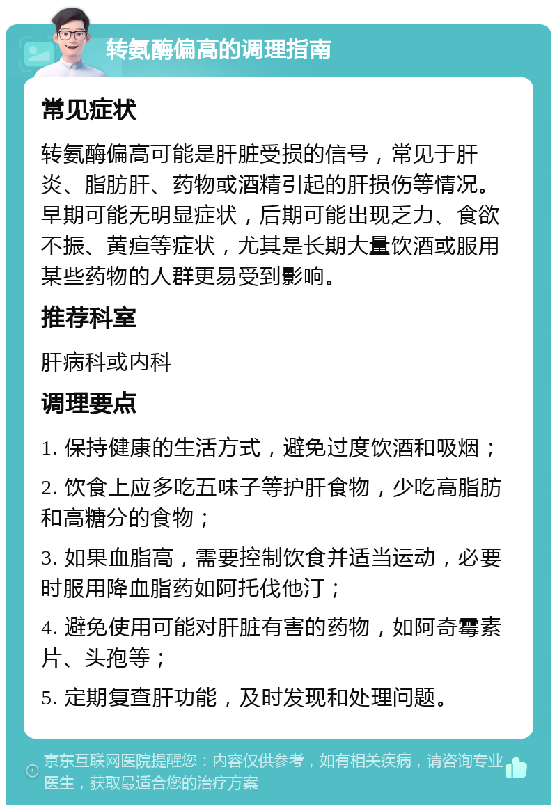 转氨酶偏高的调理指南 常见症状 转氨酶偏高可能是肝脏受损的信号，常见于肝炎、脂肪肝、药物或酒精引起的肝损伤等情况。早期可能无明显症状，后期可能出现乏力、食欲不振、黄疸等症状，尤其是长期大量饮酒或服用某些药物的人群更易受到影响。 推荐科室 肝病科或内科 调理要点 1. 保持健康的生活方式，避免过度饮酒和吸烟； 2. 饮食上应多吃五味子等护肝食物，少吃高脂肪和高糖分的食物； 3. 如果血脂高，需要控制饮食并适当运动，必要时服用降血脂药如阿托伐他汀； 4. 避免使用可能对肝脏有害的药物，如阿奇霉素片、头孢等； 5. 定期复查肝功能，及时发现和处理问题。