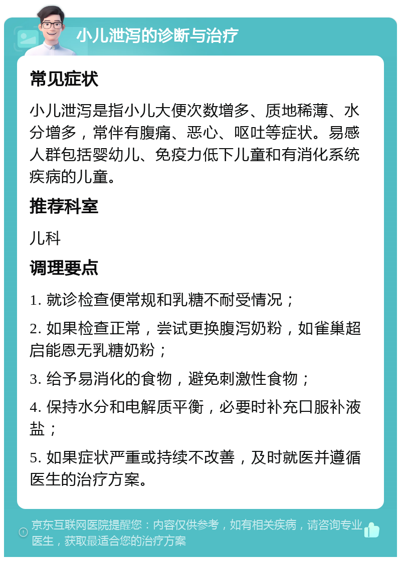 小儿泄泻的诊断与治疗 常见症状 小儿泄泻是指小儿大便次数增多、质地稀薄、水分增多，常伴有腹痛、恶心、呕吐等症状。易感人群包括婴幼儿、免疫力低下儿童和有消化系统疾病的儿童。 推荐科室 儿科 调理要点 1. 就诊检查便常规和乳糖不耐受情况； 2. 如果检查正常，尝试更换腹泻奶粉，如雀巢超启能恩无乳糖奶粉； 3. 给予易消化的食物，避免刺激性食物； 4. 保持水分和电解质平衡，必要时补充口服补液盐； 5. 如果症状严重或持续不改善，及时就医并遵循医生的治疗方案。