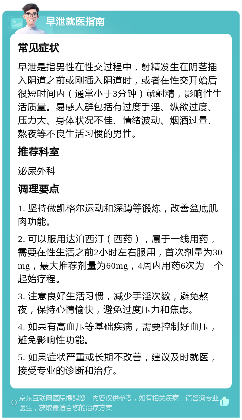 早泄就医指南 常见症状 早泄是指男性在性交过程中，射精发生在阴茎插入阴道之前或刚插入阴道时，或者在性交开始后很短时间内（通常小于3分钟）就射精，影响性生活质量。易感人群包括有过度手淫、纵欲过度、压力大、身体状况不佳、情绪波动、烟酒过量、熬夜等不良生活习惯的男性。 推荐科室 泌尿外科 调理要点 1. 坚持做凯格尔运动和深蹲等锻炼，改善盆底肌肉功能。 2. 可以服用达泊西汀（西药），属于一线用药，需要在性生活之前2小时左右服用，首次剂量为30mg，最大推荐剂量为60mg，4周内用药6次为一个起始疗程。 3. 注意良好生活习惯，减少手淫次数，避免熬夜，保持心情愉快，避免过度压力和焦虑。 4. 如果有高血压等基础疾病，需要控制好血压，避免影响性功能。 5. 如果症状严重或长期不改善，建议及时就医，接受专业的诊断和治疗。