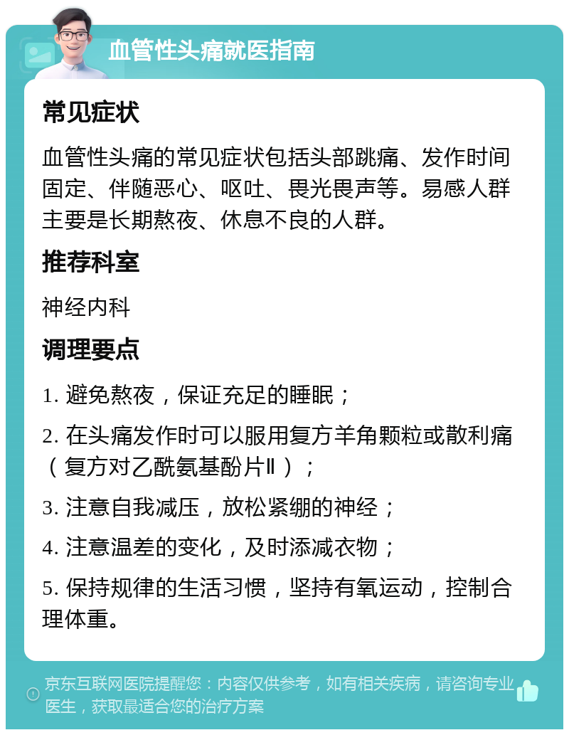 血管性头痛就医指南 常见症状 血管性头痛的常见症状包括头部跳痛、发作时间固定、伴随恶心、呕吐、畏光畏声等。易感人群主要是长期熬夜、休息不良的人群。 推荐科室 神经内科 调理要点 1. 避免熬夜，保证充足的睡眠； 2. 在头痛发作时可以服用复方羊角颗粒或散利痛（复方对乙酰氨基酚片Ⅱ）； 3. 注意自我减压，放松紧绷的神经； 4. 注意温差的变化，及时添减衣物； 5. 保持规律的生活习惯，坚持有氧运动，控制合理体重。