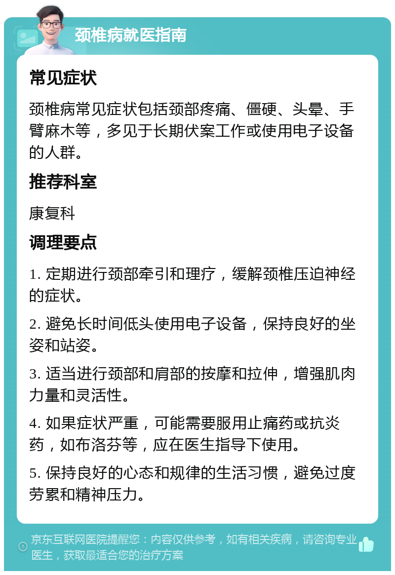 颈椎病就医指南 常见症状 颈椎病常见症状包括颈部疼痛、僵硬、头晕、手臂麻木等，多见于长期伏案工作或使用电子设备的人群。 推荐科室 康复科 调理要点 1. 定期进行颈部牵引和理疗，缓解颈椎压迫神经的症状。 2. 避免长时间低头使用电子设备，保持良好的坐姿和站姿。 3. 适当进行颈部和肩部的按摩和拉伸，增强肌肉力量和灵活性。 4. 如果症状严重，可能需要服用止痛药或抗炎药，如布洛芬等，应在医生指导下使用。 5. 保持良好的心态和规律的生活习惯，避免过度劳累和精神压力。