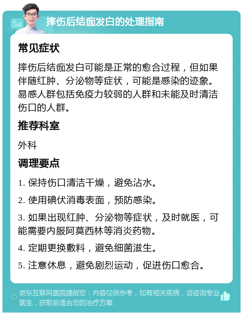 摔伤后结痂发白的处理指南 常见症状 摔伤后结痂发白可能是正常的愈合过程，但如果伴随红肿、分泌物等症状，可能是感染的迹象。易感人群包括免疫力较弱的人群和未能及时清洁伤口的人群。 推荐科室 外科 调理要点 1. 保持伤口清洁干燥，避免沾水。 2. 使用碘伏消毒表面，预防感染。 3. 如果出现红肿、分泌物等症状，及时就医，可能需要内服阿莫西林等消炎药物。 4. 定期更换敷料，避免细菌滋生。 5. 注意休息，避免剧烈运动，促进伤口愈合。