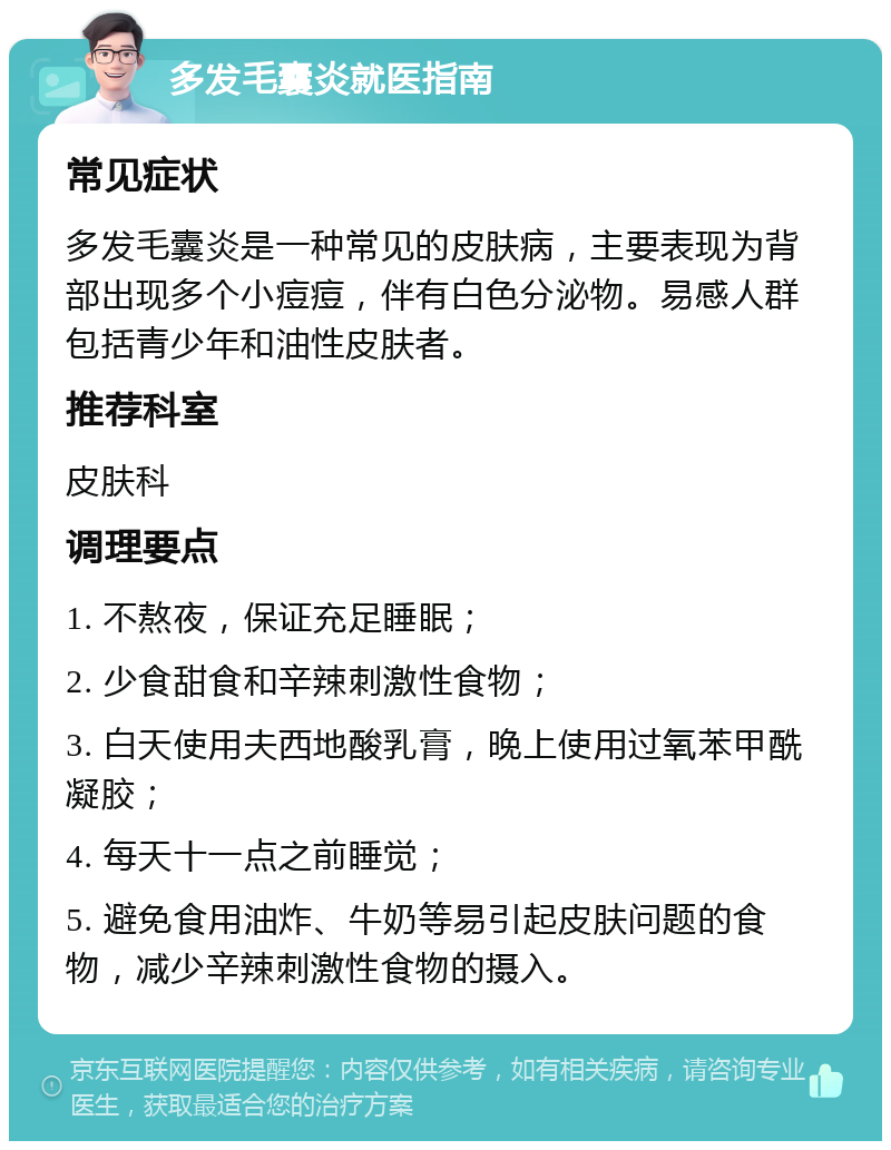 多发毛囊炎就医指南 常见症状 多发毛囊炎是一种常见的皮肤病，主要表现为背部出现多个小痘痘，伴有白色分泌物。易感人群包括青少年和油性皮肤者。 推荐科室 皮肤科 调理要点 1. 不熬夜，保证充足睡眠； 2. 少食甜食和辛辣刺激性食物； 3. 白天使用夫西地酸乳膏，晚上使用过氧苯甲酰凝胶； 4. 每天十一点之前睡觉； 5. 避免食用油炸、牛奶等易引起皮肤问题的食物，减少辛辣刺激性食物的摄入。