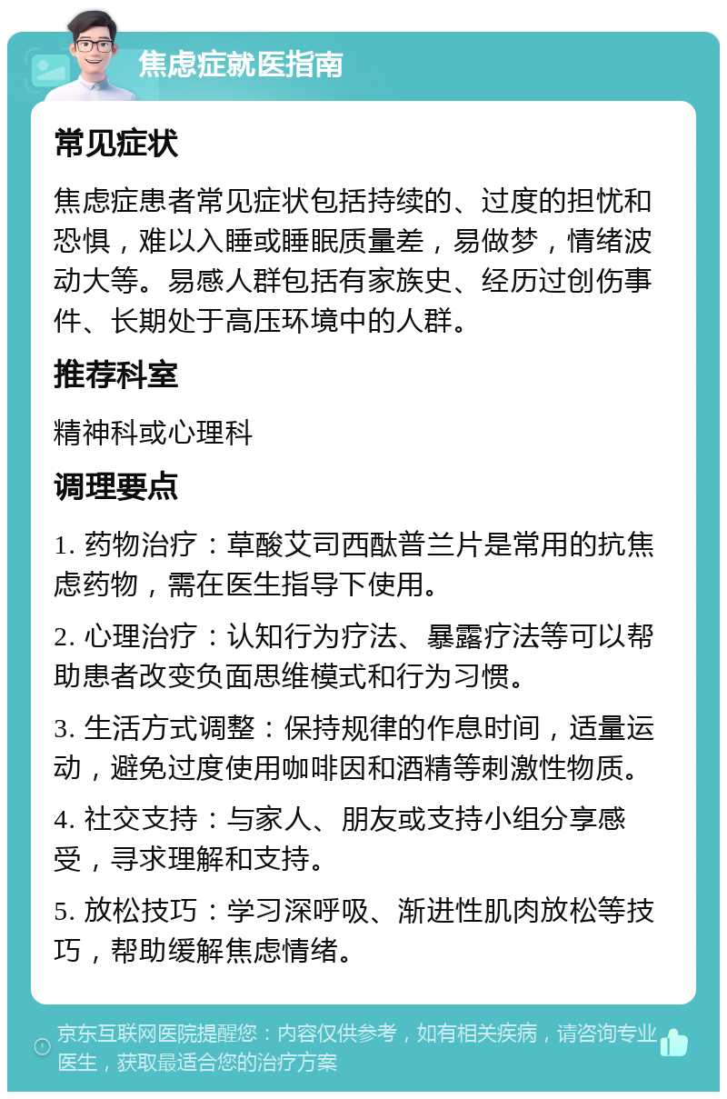 焦虑症就医指南 常见症状 焦虑症患者常见症状包括持续的、过度的担忧和恐惧，难以入睡或睡眠质量差，易做梦，情绪波动大等。易感人群包括有家族史、经历过创伤事件、长期处于高压环境中的人群。 推荐科室 精神科或心理科 调理要点 1. 药物治疗：草酸艾司西酞普兰片是常用的抗焦虑药物，需在医生指导下使用。 2. 心理治疗：认知行为疗法、暴露疗法等可以帮助患者改变负面思维模式和行为习惯。 3. 生活方式调整：保持规律的作息时间，适量运动，避免过度使用咖啡因和酒精等刺激性物质。 4. 社交支持：与家人、朋友或支持小组分享感受，寻求理解和支持。 5. 放松技巧：学习深呼吸、渐进性肌肉放松等技巧，帮助缓解焦虑情绪。