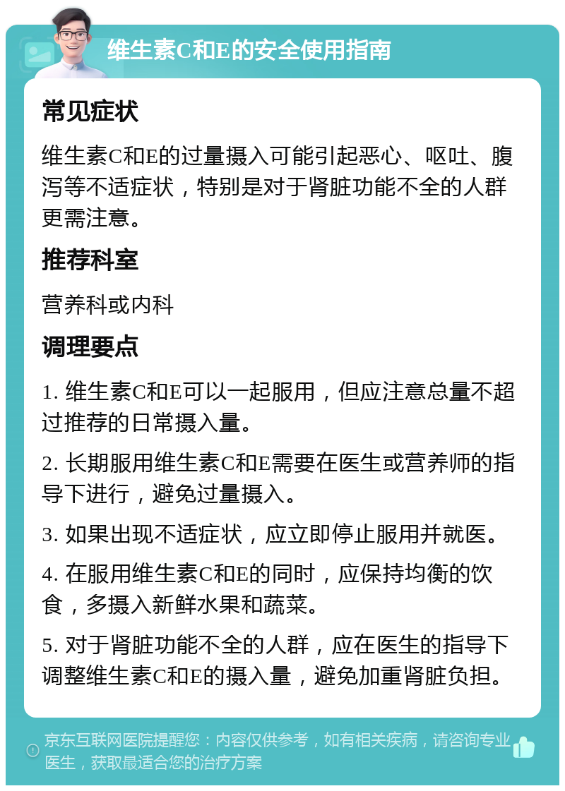 维生素C和E的安全使用指南 常见症状 维生素C和E的过量摄入可能引起恶心、呕吐、腹泻等不适症状，特别是对于肾脏功能不全的人群更需注意。 推荐科室 营养科或内科 调理要点 1. 维生素C和E可以一起服用，但应注意总量不超过推荐的日常摄入量。 2. 长期服用维生素C和E需要在医生或营养师的指导下进行，避免过量摄入。 3. 如果出现不适症状，应立即停止服用并就医。 4. 在服用维生素C和E的同时，应保持均衡的饮食，多摄入新鲜水果和蔬菜。 5. 对于肾脏功能不全的人群，应在医生的指导下调整维生素C和E的摄入量，避免加重肾脏负担。