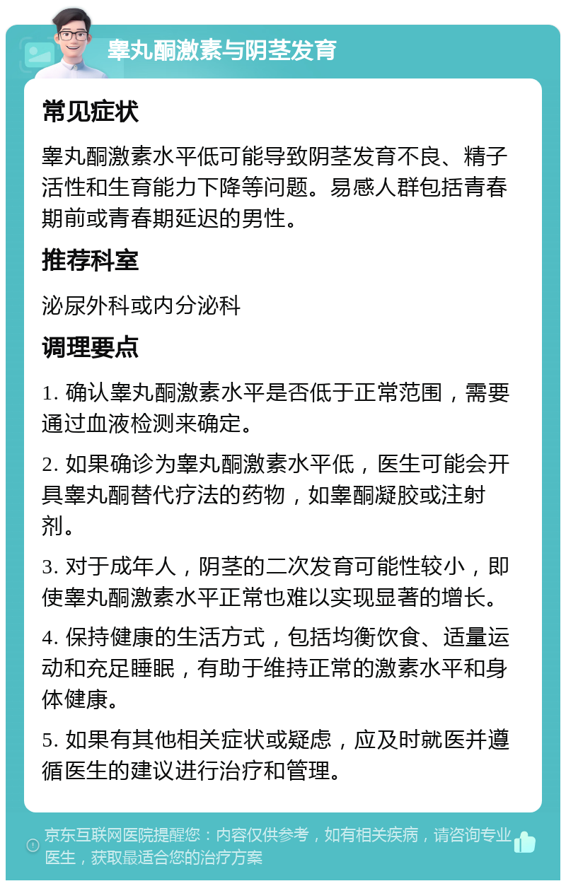 睾丸酮激素与阴茎发育 常见症状 睾丸酮激素水平低可能导致阴茎发育不良、精子活性和生育能力下降等问题。易感人群包括青春期前或青春期延迟的男性。 推荐科室 泌尿外科或内分泌科 调理要点 1. 确认睾丸酮激素水平是否低于正常范围，需要通过血液检测来确定。 2. 如果确诊为睾丸酮激素水平低，医生可能会开具睾丸酮替代疗法的药物，如睾酮凝胶或注射剂。 3. 对于成年人，阴茎的二次发育可能性较小，即使睾丸酮激素水平正常也难以实现显著的增长。 4. 保持健康的生活方式，包括均衡饮食、适量运动和充足睡眠，有助于维持正常的激素水平和身体健康。 5. 如果有其他相关症状或疑虑，应及时就医并遵循医生的建议进行治疗和管理。