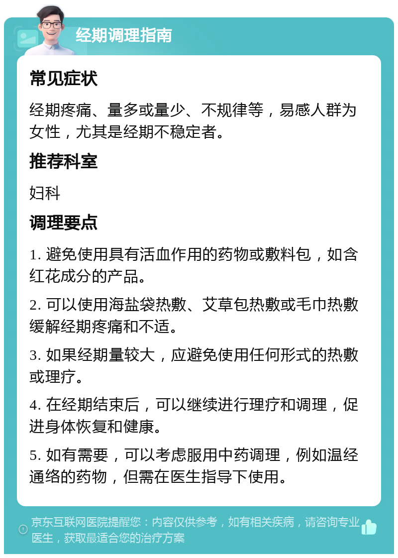 经期调理指南 常见症状 经期疼痛、量多或量少、不规律等，易感人群为女性，尤其是经期不稳定者。 推荐科室 妇科 调理要点 1. 避免使用具有活血作用的药物或敷料包，如含红花成分的产品。 2. 可以使用海盐袋热敷、艾草包热敷或毛巾热敷缓解经期疼痛和不适。 3. 如果经期量较大，应避免使用任何形式的热敷或理疗。 4. 在经期结束后，可以继续进行理疗和调理，促进身体恢复和健康。 5. 如有需要，可以考虑服用中药调理，例如温经通络的药物，但需在医生指导下使用。