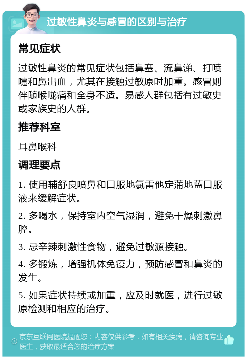 过敏性鼻炎与感冒的区别与治疗 常见症状 过敏性鼻炎的常见症状包括鼻塞、流鼻涕、打喷嚏和鼻出血，尤其在接触过敏原时加重。感冒则伴随喉咙痛和全身不适。易感人群包括有过敏史或家族史的人群。 推荐科室 耳鼻喉科 调理要点 1. 使用辅舒良喷鼻和口服地氯雷他定蒲地蓝口服液来缓解症状。 2. 多喝水，保持室内空气湿润，避免干燥刺激鼻腔。 3. 忌辛辣刺激性食物，避免过敏源接触。 4. 多锻炼，增强机体免疫力，预防感冒和鼻炎的发生。 5. 如果症状持续或加重，应及时就医，进行过敏原检测和相应的治疗。