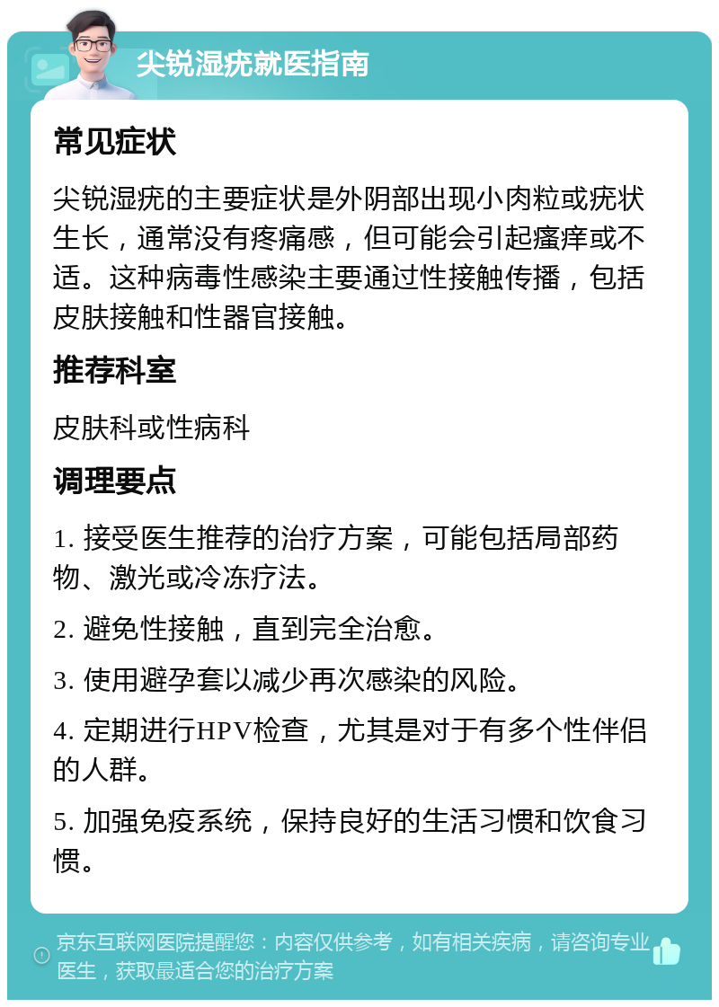 尖锐湿疣就医指南 常见症状 尖锐湿疣的主要症状是外阴部出现小肉粒或疣状生长，通常没有疼痛感，但可能会引起瘙痒或不适。这种病毒性感染主要通过性接触传播，包括皮肤接触和性器官接触。 推荐科室 皮肤科或性病科 调理要点 1. 接受医生推荐的治疗方案，可能包括局部药物、激光或冷冻疗法。 2. 避免性接触，直到完全治愈。 3. 使用避孕套以减少再次感染的风险。 4. 定期进行HPV检查，尤其是对于有多个性伴侣的人群。 5. 加强免疫系统，保持良好的生活习惯和饮食习惯。