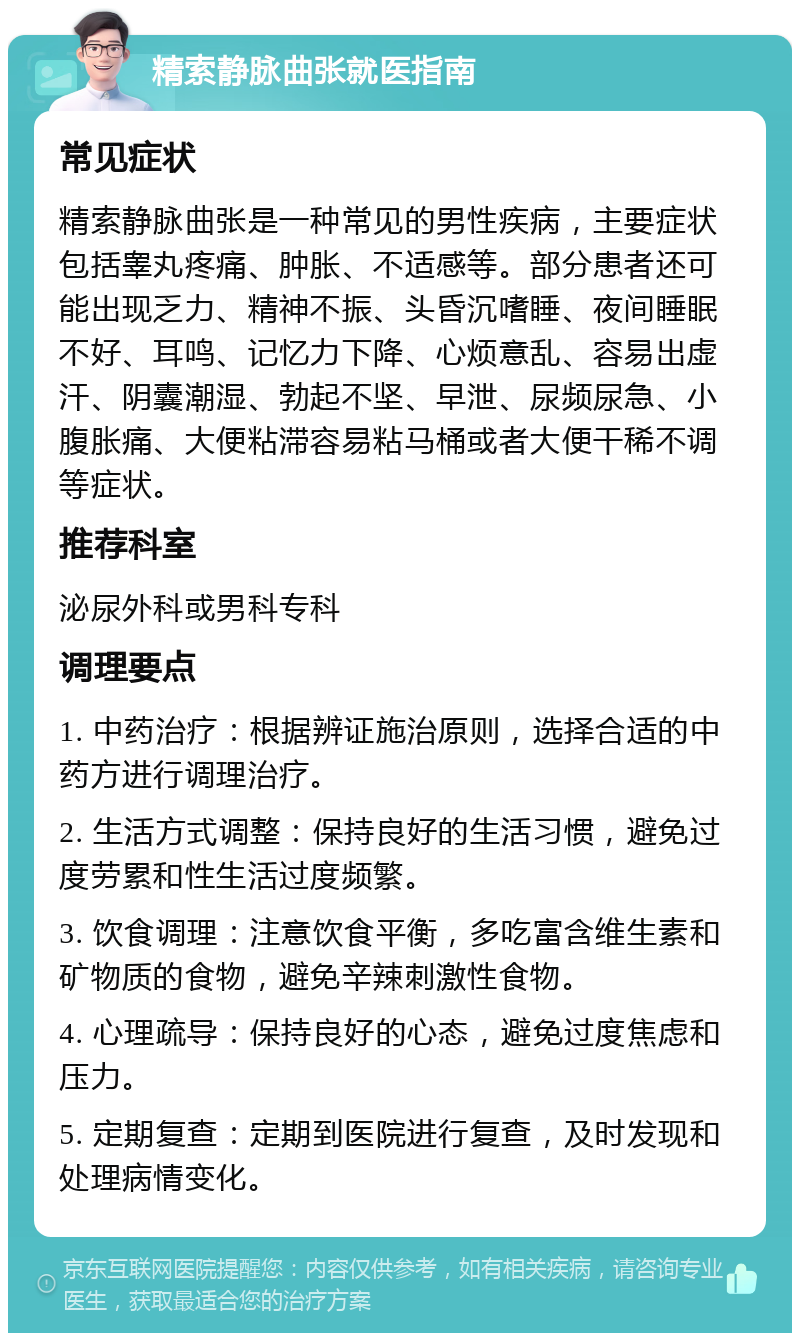 精索静脉曲张就医指南 常见症状 精索静脉曲张是一种常见的男性疾病，主要症状包括睾丸疼痛、肿胀、不适感等。部分患者还可能出现乏力、精神不振、头昏沉嗜睡、夜间睡眠不好、耳鸣、记忆力下降、心烦意乱、容易出虚汗、阴囊潮湿、勃起不坚、早泄、尿频尿急、小腹胀痛、大便粘滞容易粘马桶或者大便干稀不调等症状。 推荐科室 泌尿外科或男科专科 调理要点 1. 中药治疗：根据辨证施治原则，选择合适的中药方进行调理治疗。 2. 生活方式调整：保持良好的生活习惯，避免过度劳累和性生活过度频繁。 3. 饮食调理：注意饮食平衡，多吃富含维生素和矿物质的食物，避免辛辣刺激性食物。 4. 心理疏导：保持良好的心态，避免过度焦虑和压力。 5. 定期复查：定期到医院进行复查，及时发现和处理病情变化。