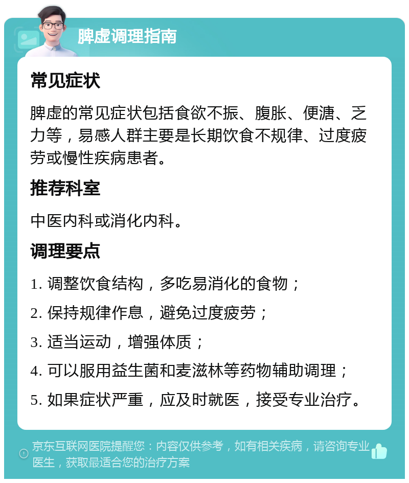 脾虚调理指南 常见症状 脾虚的常见症状包括食欲不振、腹胀、便溏、乏力等，易感人群主要是长期饮食不规律、过度疲劳或慢性疾病患者。 推荐科室 中医内科或消化内科。 调理要点 1. 调整饮食结构，多吃易消化的食物； 2. 保持规律作息，避免过度疲劳； 3. 适当运动，增强体质； 4. 可以服用益生菌和麦滋林等药物辅助调理； 5. 如果症状严重，应及时就医，接受专业治疗。