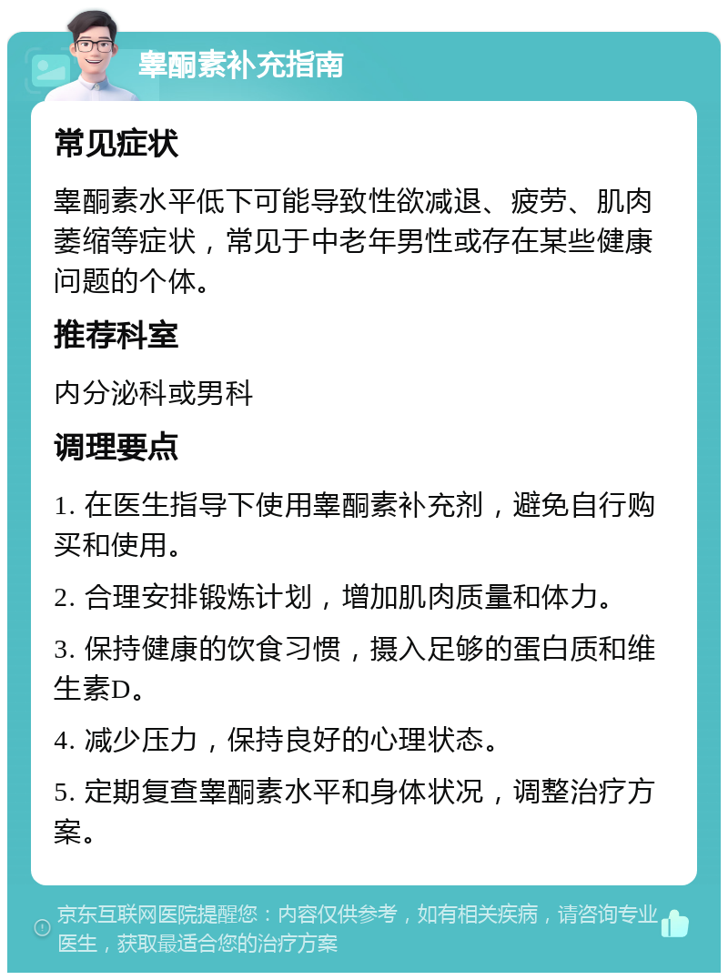 睾酮素补充指南 常见症状 睾酮素水平低下可能导致性欲减退、疲劳、肌肉萎缩等症状，常见于中老年男性或存在某些健康问题的个体。 推荐科室 内分泌科或男科 调理要点 1. 在医生指导下使用睾酮素补充剂，避免自行购买和使用。 2. 合理安排锻炼计划，增加肌肉质量和体力。 3. 保持健康的饮食习惯，摄入足够的蛋白质和维生素D。 4. 减少压力，保持良好的心理状态。 5. 定期复查睾酮素水平和身体状况，调整治疗方案。