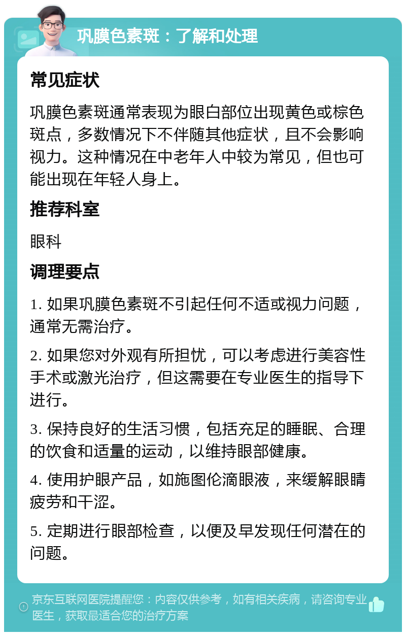 巩膜色素斑：了解和处理 常见症状 巩膜色素斑通常表现为眼白部位出现黄色或棕色斑点，多数情况下不伴随其他症状，且不会影响视力。这种情况在中老年人中较为常见，但也可能出现在年轻人身上。 推荐科室 眼科 调理要点 1. 如果巩膜色素斑不引起任何不适或视力问题，通常无需治疗。 2. 如果您对外观有所担忧，可以考虑进行美容性手术或激光治疗，但这需要在专业医生的指导下进行。 3. 保持良好的生活习惯，包括充足的睡眠、合理的饮食和适量的运动，以维持眼部健康。 4. 使用护眼产品，如施图伦滴眼液，来缓解眼睛疲劳和干涩。 5. 定期进行眼部检查，以便及早发现任何潜在的问题。