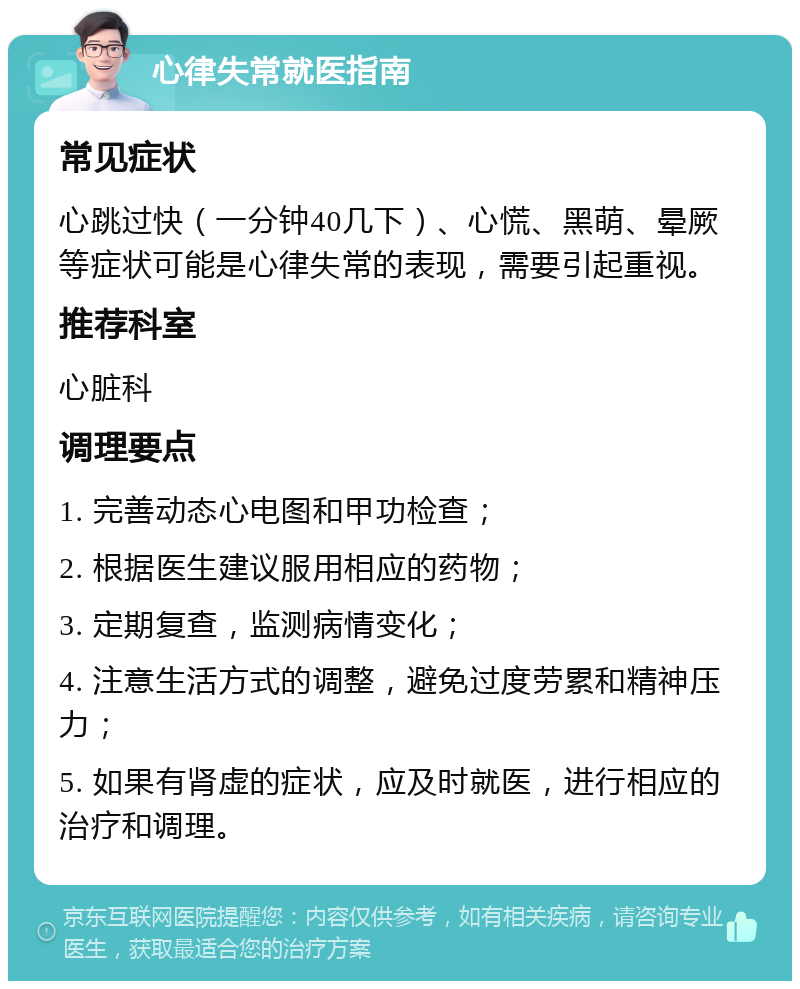 心律失常就医指南 常见症状 心跳过快（一分钟40几下）、心慌、黑萌、晕厥等症状可能是心律失常的表现，需要引起重视。 推荐科室 心脏科 调理要点 1. 完善动态心电图和甲功检查； 2. 根据医生建议服用相应的药物； 3. 定期复查，监测病情变化； 4. 注意生活方式的调整，避免过度劳累和精神压力； 5. 如果有肾虚的症状，应及时就医，进行相应的治疗和调理。