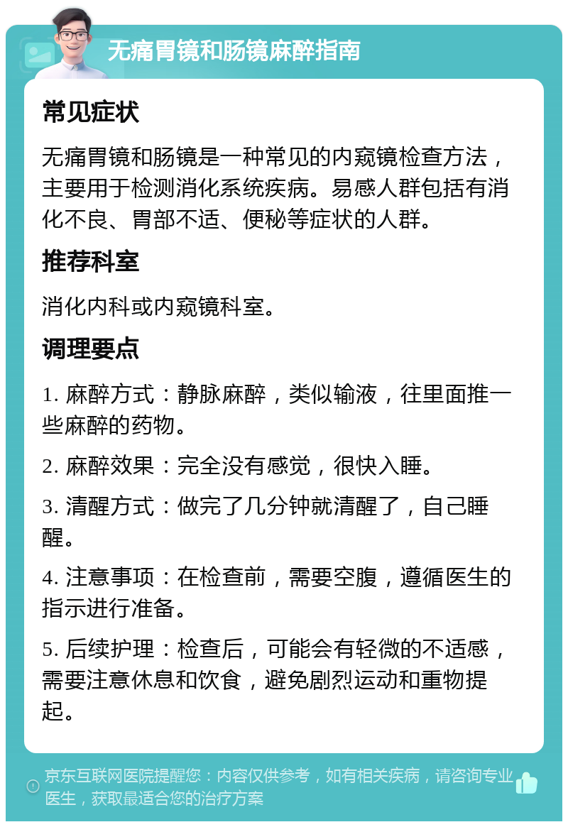 无痛胃镜和肠镜麻醉指南 常见症状 无痛胃镜和肠镜是一种常见的内窥镜检查方法，主要用于检测消化系统疾病。易感人群包括有消化不良、胃部不适、便秘等症状的人群。 推荐科室 消化内科或内窥镜科室。 调理要点 1. 麻醉方式：静脉麻醉，类似输液，往里面推一些麻醉的药物。 2. 麻醉效果：完全没有感觉，很快入睡。 3. 清醒方式：做完了几分钟就清醒了，自己睡醒。 4. 注意事项：在检查前，需要空腹，遵循医生的指示进行准备。 5. 后续护理：检查后，可能会有轻微的不适感，需要注意休息和饮食，避免剧烈运动和重物提起。