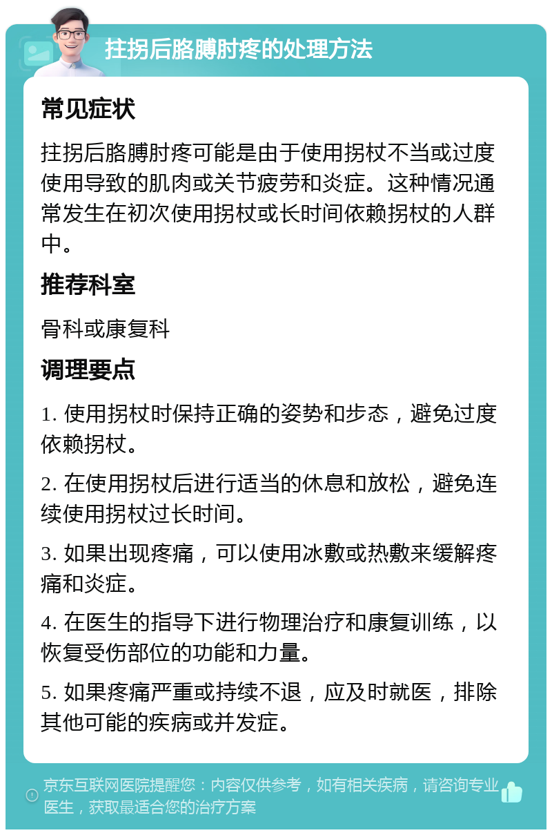 拄拐后胳膊肘疼的处理方法 常见症状 拄拐后胳膊肘疼可能是由于使用拐杖不当或过度使用导致的肌肉或关节疲劳和炎症。这种情况通常发生在初次使用拐杖或长时间依赖拐杖的人群中。 推荐科室 骨科或康复科 调理要点 1. 使用拐杖时保持正确的姿势和步态，避免过度依赖拐杖。 2. 在使用拐杖后进行适当的休息和放松，避免连续使用拐杖过长时间。 3. 如果出现疼痛，可以使用冰敷或热敷来缓解疼痛和炎症。 4. 在医生的指导下进行物理治疗和康复训练，以恢复受伤部位的功能和力量。 5. 如果疼痛严重或持续不退，应及时就医，排除其他可能的疾病或并发症。