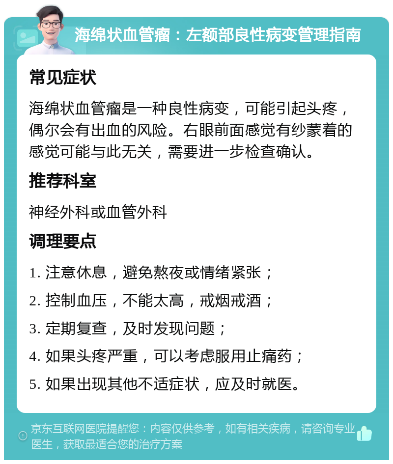 海绵状血管瘤：左额部良性病变管理指南 常见症状 海绵状血管瘤是一种良性病变，可能引起头疼，偶尔会有出血的风险。右眼前面感觉有纱蒙着的感觉可能与此无关，需要进一步检查确认。 推荐科室 神经外科或血管外科 调理要点 1. 注意休息，避免熬夜或情绪紧张； 2. 控制血压，不能太高，戒烟戒酒； 3. 定期复查，及时发现问题； 4. 如果头疼严重，可以考虑服用止痛药； 5. 如果出现其他不适症状，应及时就医。