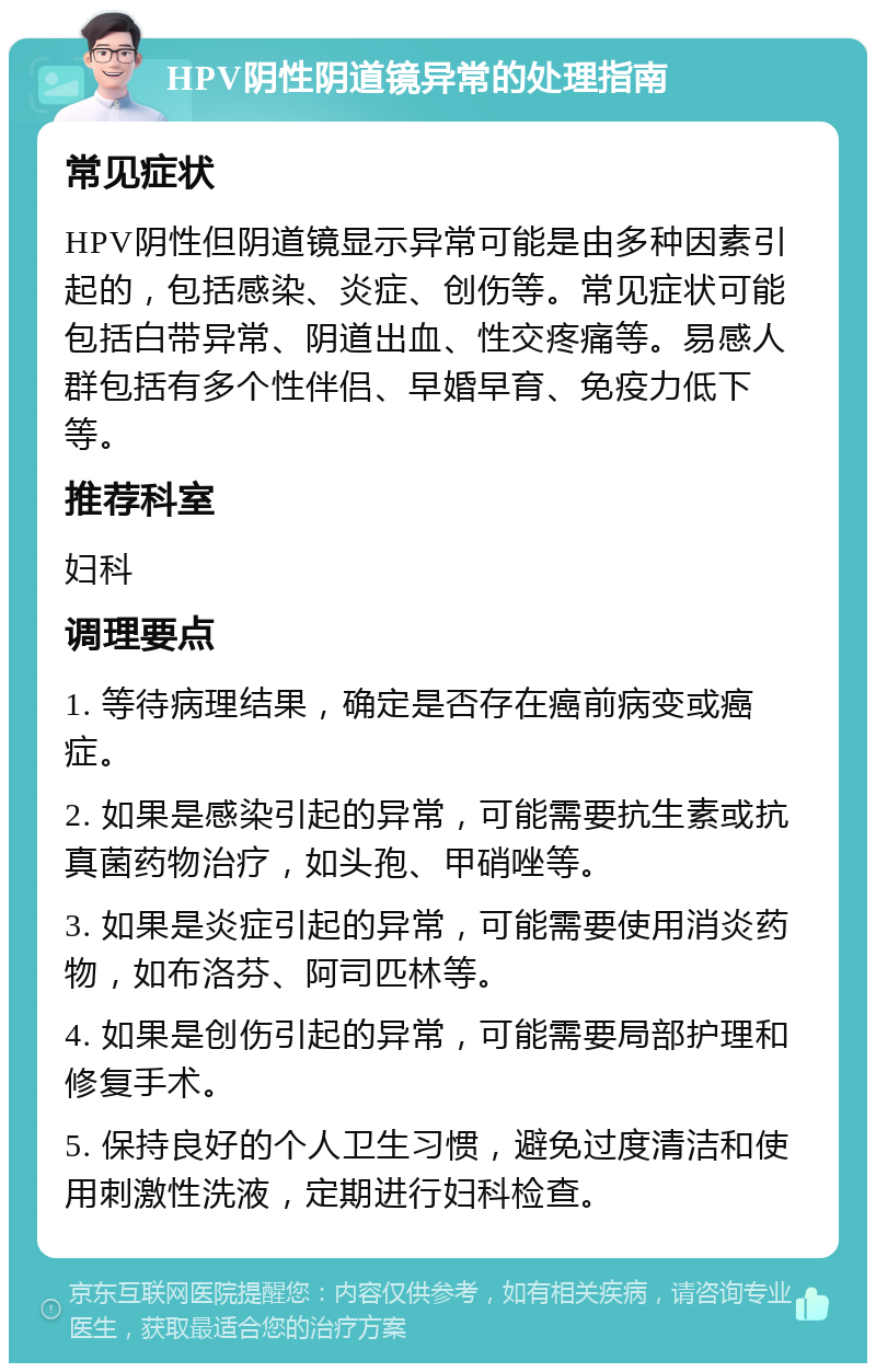 HPV阴性阴道镜异常的处理指南 常见症状 HPV阴性但阴道镜显示异常可能是由多种因素引起的，包括感染、炎症、创伤等。常见症状可能包括白带异常、阴道出血、性交疼痛等。易感人群包括有多个性伴侣、早婚早育、免疫力低下等。 推荐科室 妇科 调理要点 1. 等待病理结果，确定是否存在癌前病变或癌症。 2. 如果是感染引起的异常，可能需要抗生素或抗真菌药物治疗，如头孢、甲硝唑等。 3. 如果是炎症引起的异常，可能需要使用消炎药物，如布洛芬、阿司匹林等。 4. 如果是创伤引起的异常，可能需要局部护理和修复手术。 5. 保持良好的个人卫生习惯，避免过度清洁和使用刺激性洗液，定期进行妇科检查。