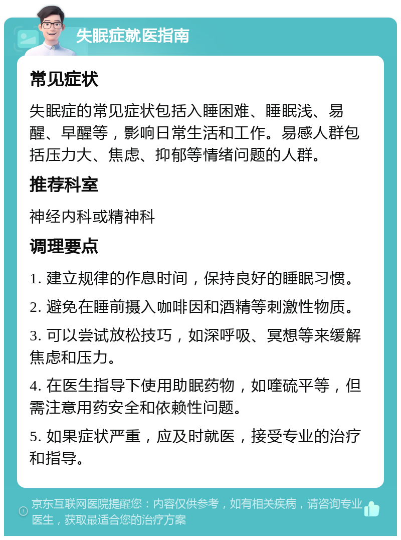 失眠症就医指南 常见症状 失眠症的常见症状包括入睡困难、睡眠浅、易醒、早醒等，影响日常生活和工作。易感人群包括压力大、焦虑、抑郁等情绪问题的人群。 推荐科室 神经内科或精神科 调理要点 1. 建立规律的作息时间，保持良好的睡眠习惯。 2. 避免在睡前摄入咖啡因和酒精等刺激性物质。 3. 可以尝试放松技巧，如深呼吸、冥想等来缓解焦虑和压力。 4. 在医生指导下使用助眠药物，如喹硫平等，但需注意用药安全和依赖性问题。 5. 如果症状严重，应及时就医，接受专业的治疗和指导。